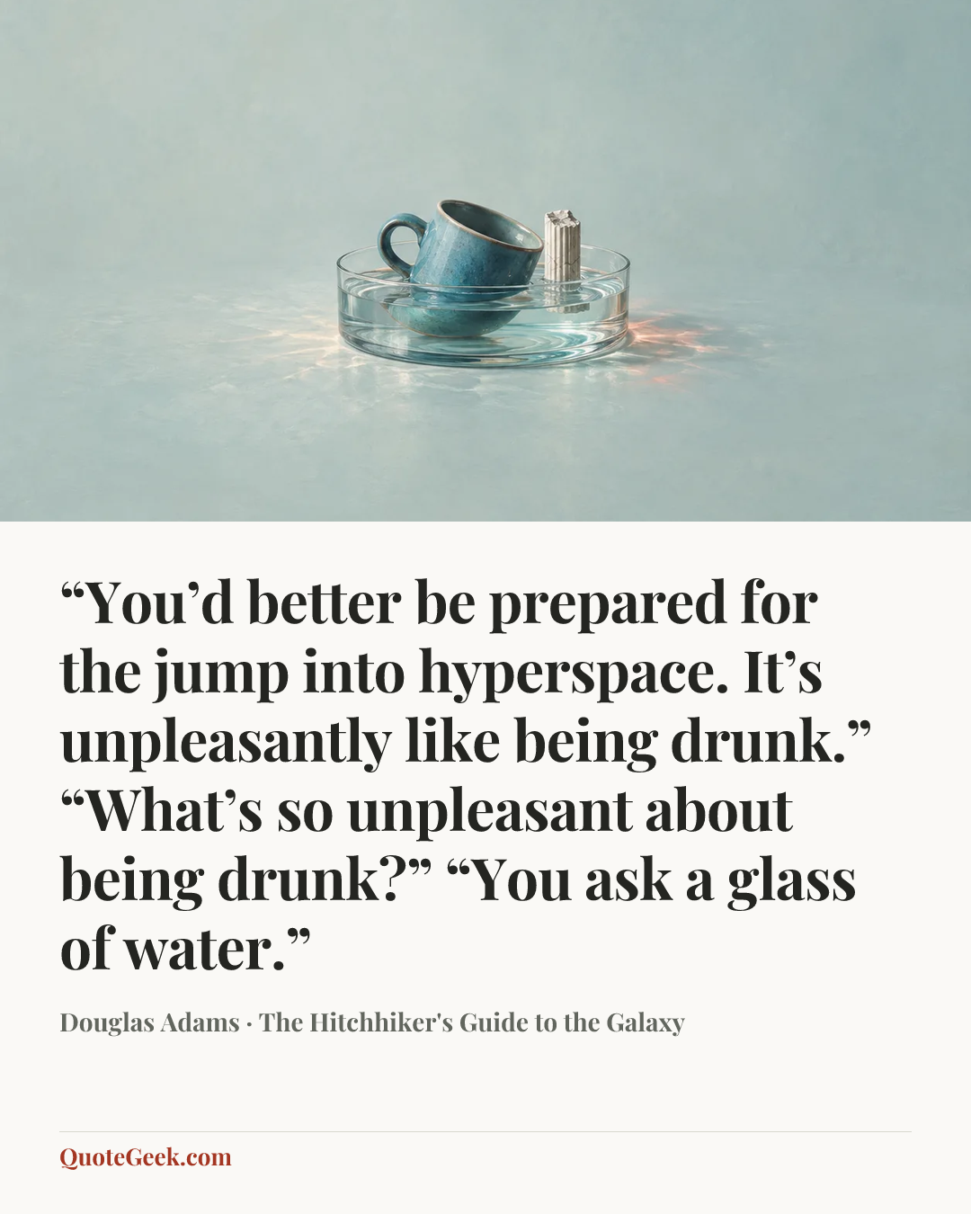 ““You’d better be prepared for the jump into hyperspace. It’s unpleasantly like being drunk.”
“What’s so unpleasant about being drunk?”
“You ask a glass of water.”” — Douglas Adams · The Hitchhiker's Guide to the Galaxy. Illustrated QuoteGeek card.