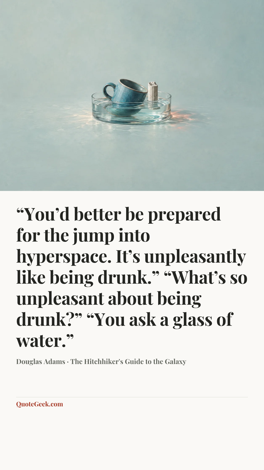 ““You’d better be prepared for the jump into hyperspace. It’s unpleasantly like being drunk.”
“What’s so unpleasant about being drunk?”
“You ask a glass of water.”” — Douglas Adams · The Hitchhiker's Guide to the Galaxy. Illustrated QuoteGeek card.