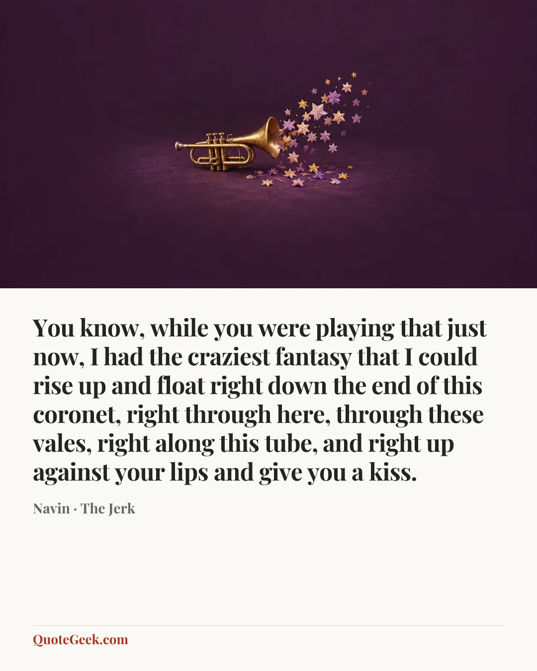 “You know, while you were playing that just now, I had the craziest fantasy that I could rise up and float right down the end of this coronet, right through here, through these vales, right along this tube, and right up against your lips and give you a kiss.” — Navin · The Jerk. Illustrated QuoteGeek card.