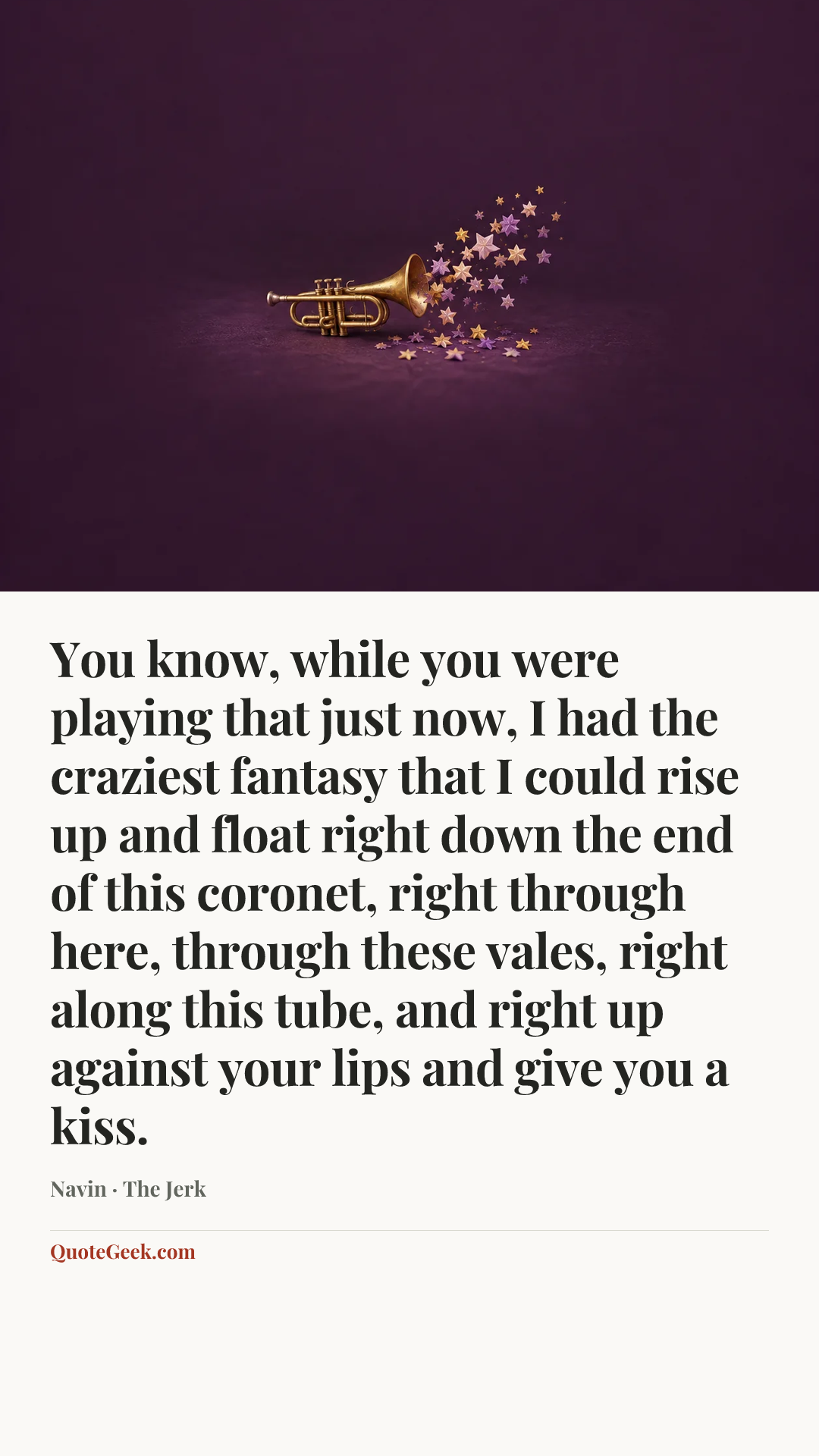 “You know, while you were playing that just now, I had the craziest fantasy that I could rise up and float right down the end of this coronet, right through here, through these vales, right along this tube, and right up against your lips and give you a kiss.” — Navin · The Jerk. Illustrated QuoteGeek card.