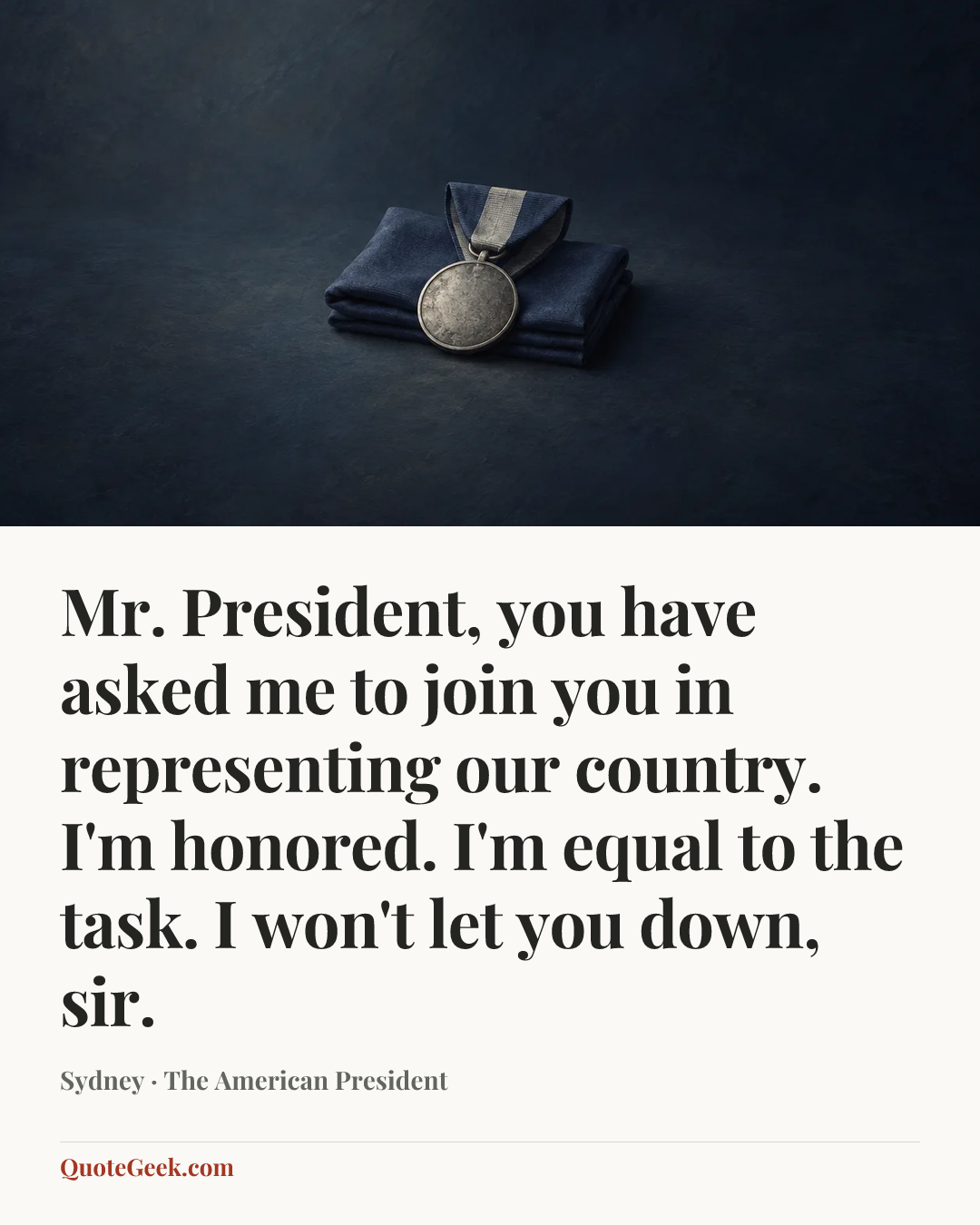 “Mr. President, you have asked me to join you in representing our country. I'm honored. I'm equal to the task. I won't let you down, sir.” — Sydney · The American President. Illustrated QuoteGeek card.