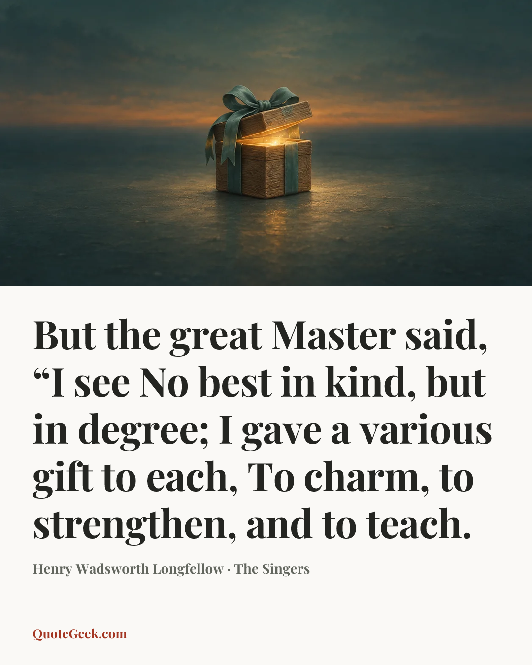 “But the great Master said, “I see
No best in kind, but in degree;
I gave a various gift to each,
To charm, to strengthen, and to teach.” — Henry Wadsworth Longfellow · The Singers. Illustrated QuoteGeek card.