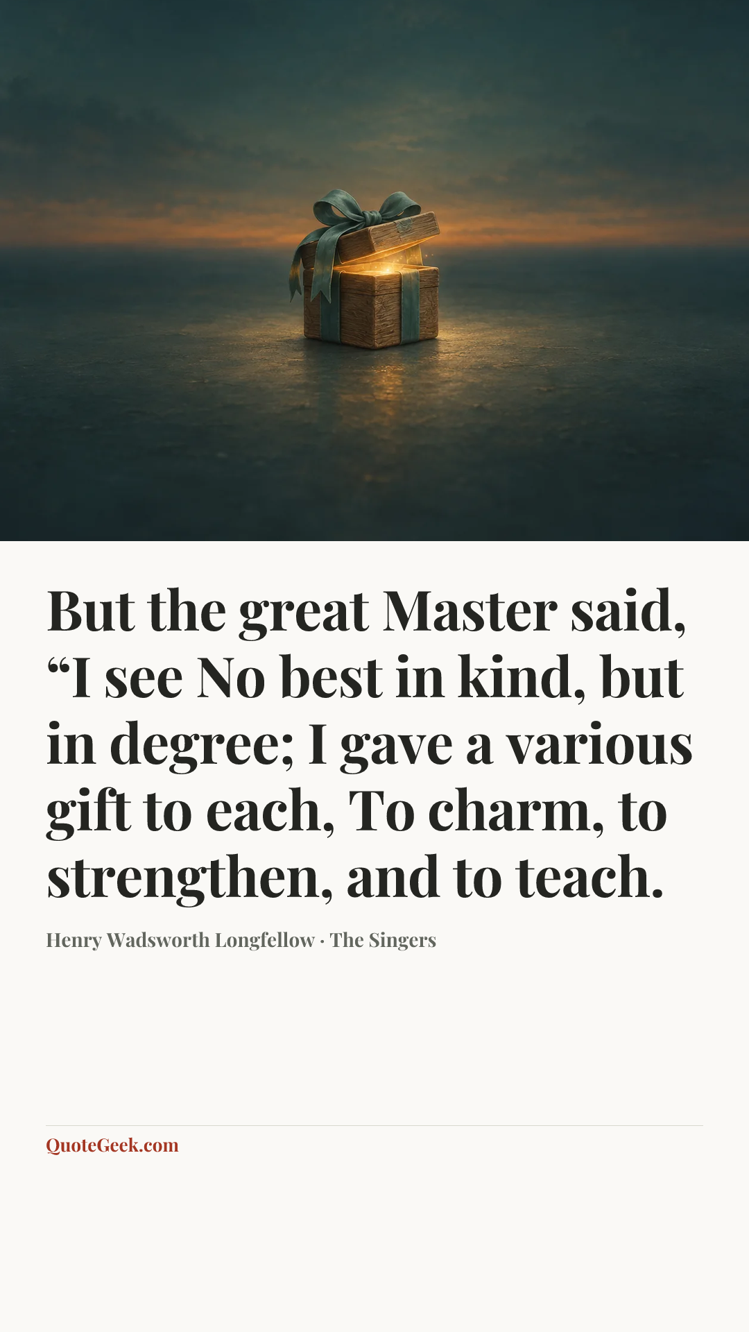 “But the great Master said, “I see
No best in kind, but in degree;
I gave a various gift to each,
To charm, to strengthen, and to teach.” — Henry Wadsworth Longfellow · The Singers. Illustrated QuoteGeek card.