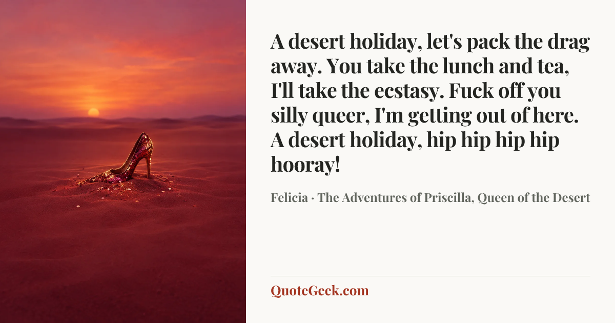 “A desert holiday, let's pack the drag away. You take the lunch and tea, I'll take the ecstasy. Fuck off you silly queer, I'm getting out of here. A desert holiday, hip hip hip hip hooray!” — Felicia · The Adventures of Priscilla, Queen of the Desert. Illustrated QuoteGeek card.