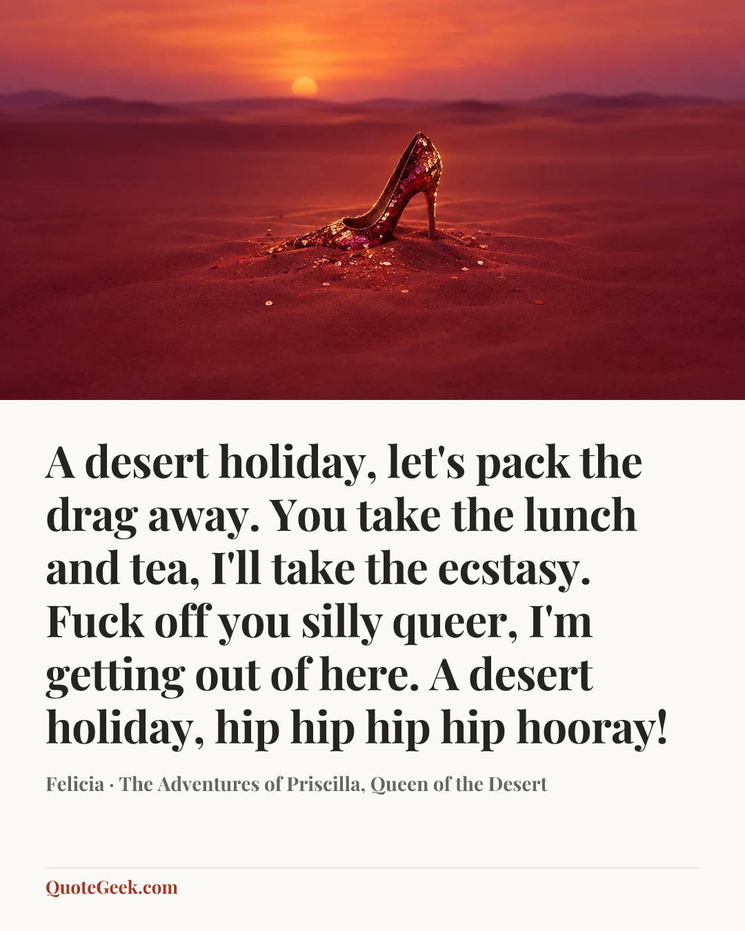 “A desert holiday, let's pack the drag away. You take the lunch and tea, I'll take the ecstasy. Fuck off you silly queer, I'm getting out of here. A desert holiday, hip hip hip hip hooray!” — Felicia · The Adventures of Priscilla, Queen of the Desert. Illustrated QuoteGeek card.