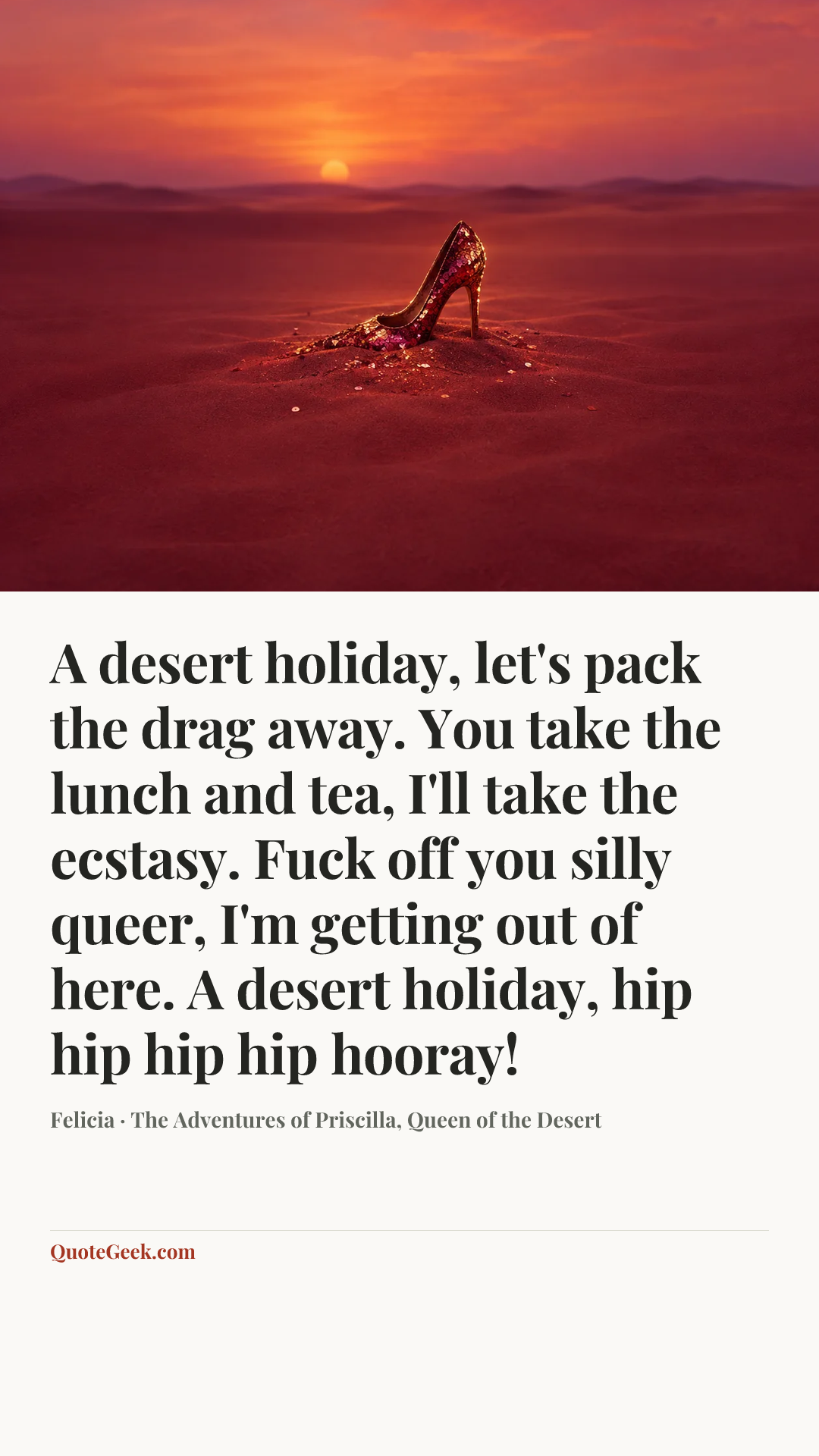 “A desert holiday, let's pack the drag away. You take the lunch and tea, I'll take the ecstasy. Fuck off you silly queer, I'm getting out of here. A desert holiday, hip hip hip hip hooray!” — Felicia · The Adventures of Priscilla, Queen of the Desert. Illustrated QuoteGeek card.