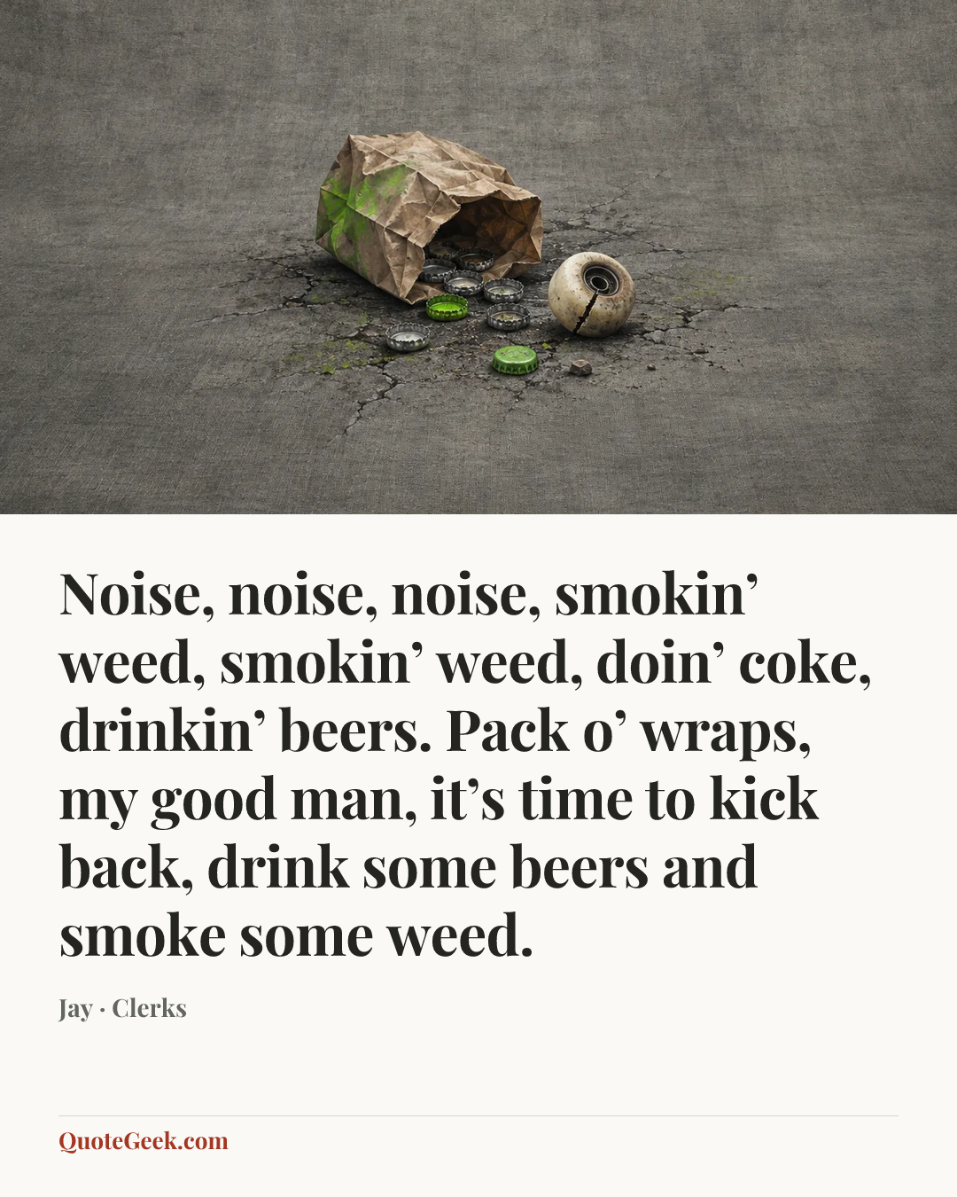 “Noise, noise, noise, smokin’ weed, smokin’ weed, doin’ coke, drinkin’ beers. Pack o’ wraps, my good man, it’s time to kick back, drink some beers and smoke some weed.” — Jay · Clerks. Illustrated QuoteGeek card.