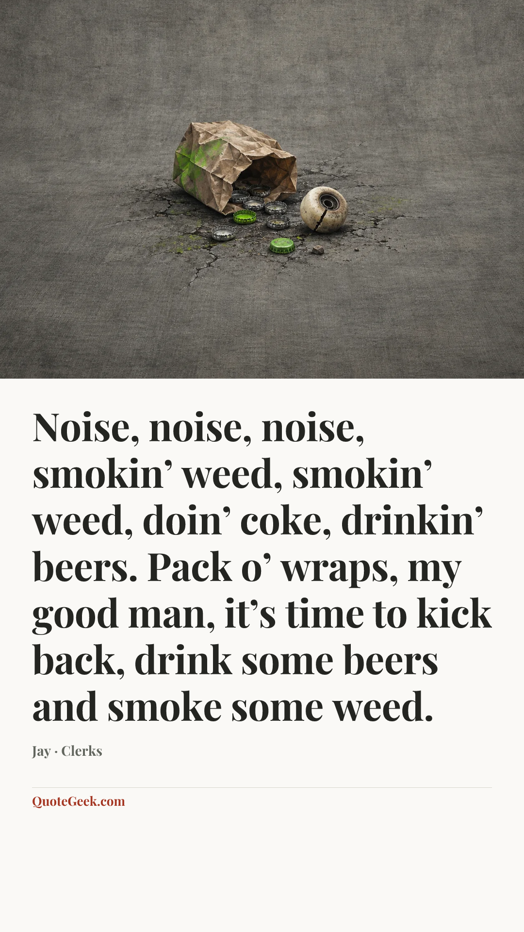 “Noise, noise, noise, smokin’ weed, smokin’ weed, doin’ coke, drinkin’ beers. Pack o’ wraps, my good man, it’s time to kick back, drink some beers and smoke some weed.” — Jay · Clerks. Illustrated QuoteGeek card.