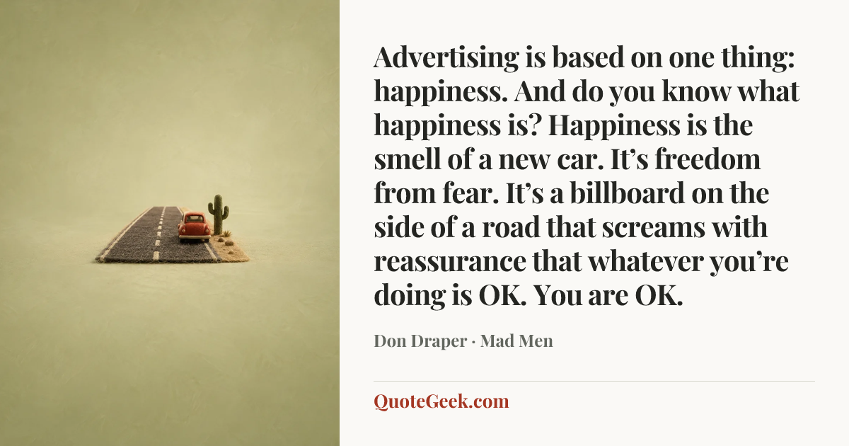 “Advertising is based on one thing: happiness. And do you know what happiness is? Happiness is the smell of a new car. It’s freedom from fear. It’s a billboard on the side of a road that screams with reassurance that whatever you’re doing is OK. You are OK.” — Don Draper · Mad Men. Illustrated QuoteGeek card.