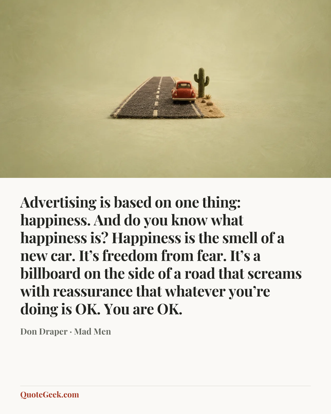 “Advertising is based on one thing: happiness. And do you know what happiness is? Happiness is the smell of a new car. It’s freedom from fear. It’s a billboard on the side of a road that screams with reassurance that whatever you’re doing is OK. You are OK.” — Don Draper · Mad Men. Illustrated QuoteGeek card.