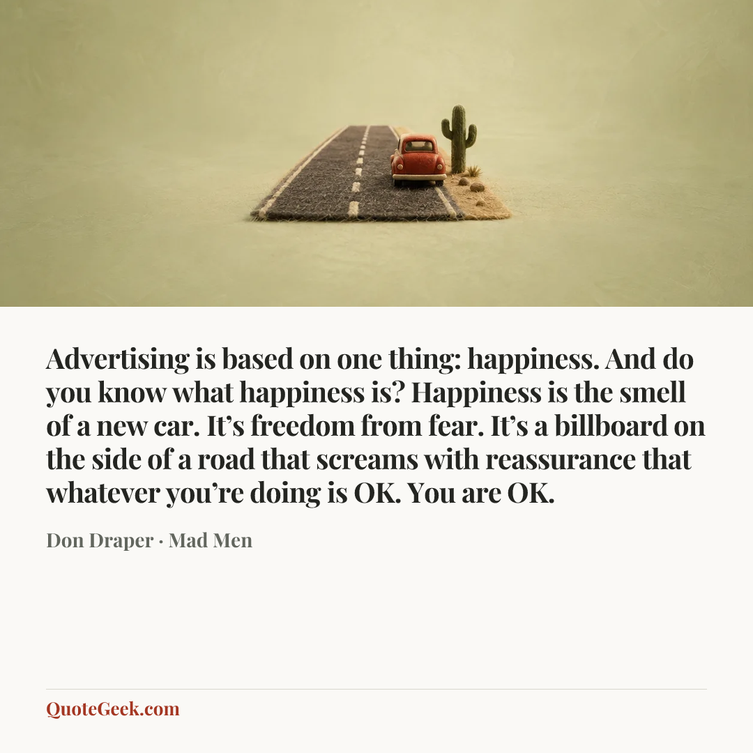 “Advertising is based on one thing: happiness. And do you know what happiness is? Happiness is the smell of a new car. It’s freedom from fear. It’s a billboard on the side of a road that screams with reassurance that whatever you’re doing is OK. You are OK.” — Don Draper · Mad Men. Illustrated QuoteGeek card.