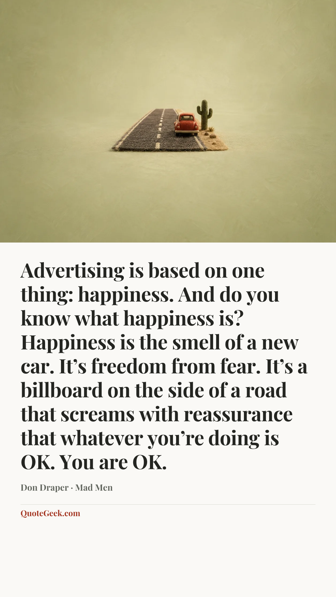 “Advertising is based on one thing: happiness. And do you know what happiness is? Happiness is the smell of a new car. It’s freedom from fear. It’s a billboard on the side of a road that screams with reassurance that whatever you’re doing is OK. You are OK.” — Don Draper · Mad Men. Illustrated QuoteGeek card.