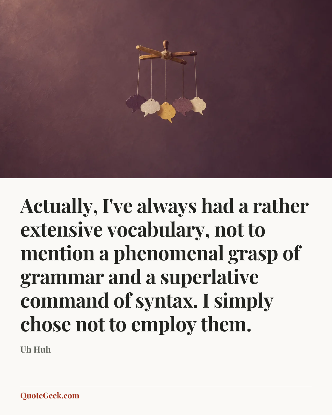 “Actually, I've always had a rather extensive vocabulary, not to mention a phenomenal grasp of grammar and a superlative command of syntax. I simply chose not to employ them.” — Uh Huh. Illustrated QuoteGeek card.