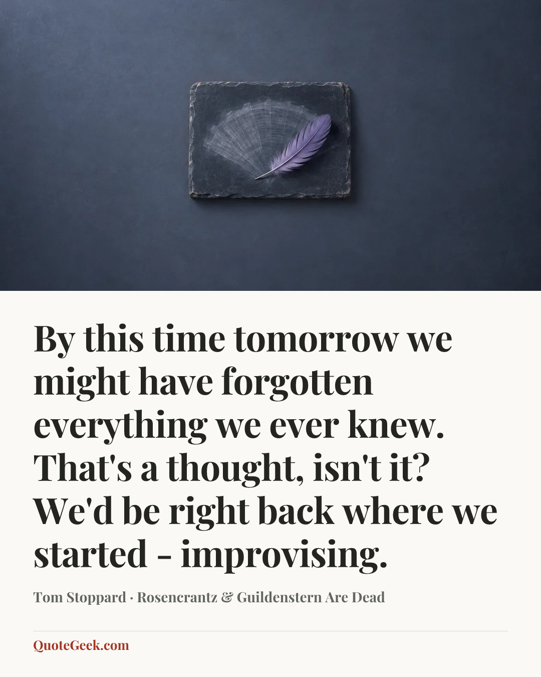“By this time tomorrow we might have forgotten everything we ever knew. That's a thought, isn't it? We'd be right back where we started - improvising.” — Tom Stoppard · Rosencrantz & Guildenstern Are Dead. Illustrated QuoteGeek card.