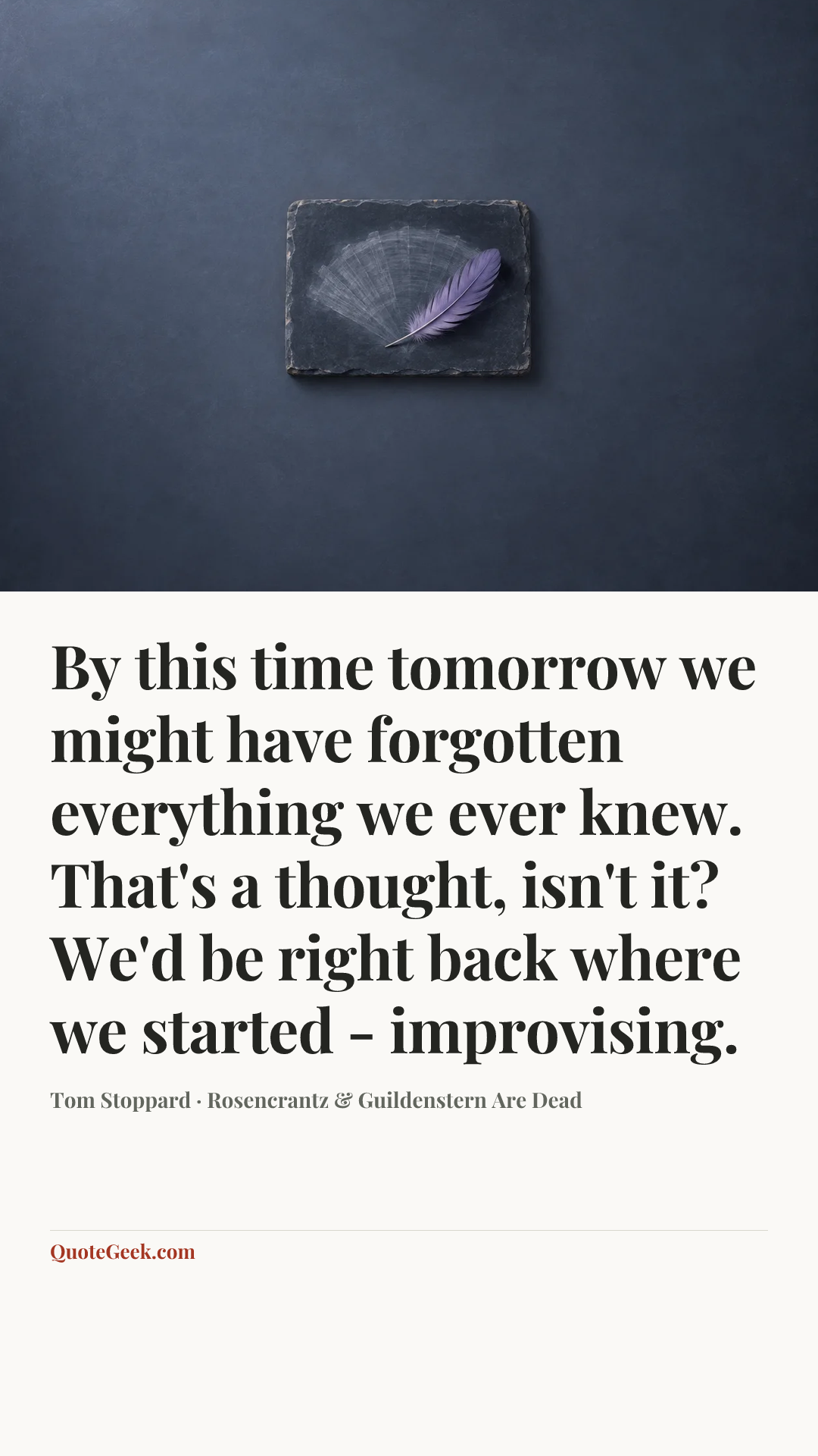“By this time tomorrow we might have forgotten everything we ever knew. That's a thought, isn't it? We'd be right back where we started - improvising.” — Tom Stoppard · Rosencrantz & Guildenstern Are Dead. Illustrated QuoteGeek card.