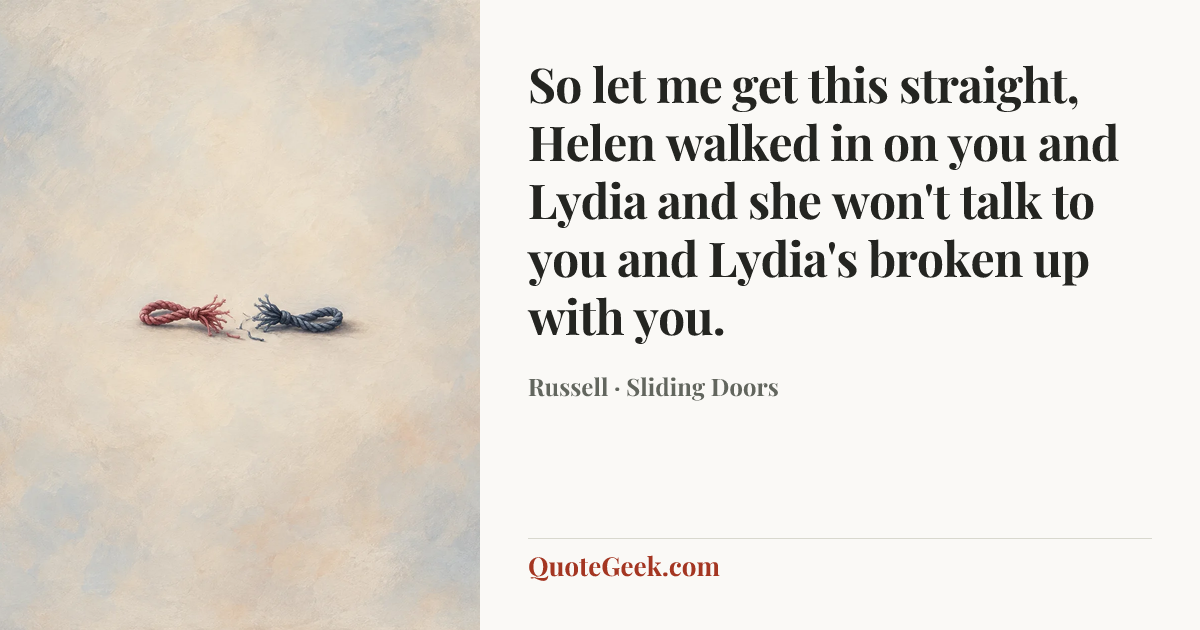 “So let me get this straight, Helen walked in on you and Lydia and she won't talk to you and Lydia's broken up with you.” — Russell · Sliding Doors. Illustrated QuoteGeek card.