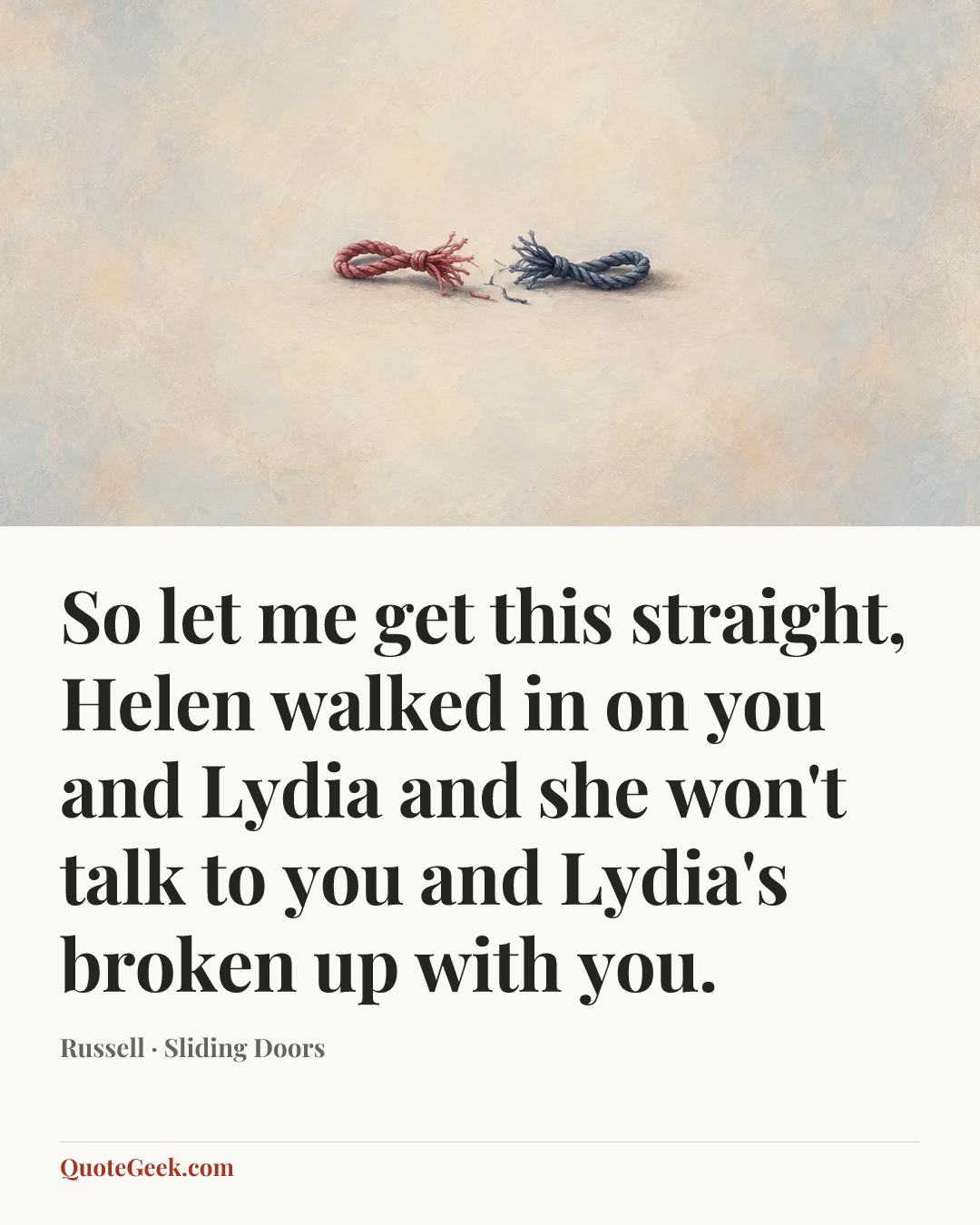 “So let me get this straight, Helen walked in on you and Lydia and she won't talk to you and Lydia's broken up with you.” — Russell · Sliding Doors. Illustrated QuoteGeek card.
