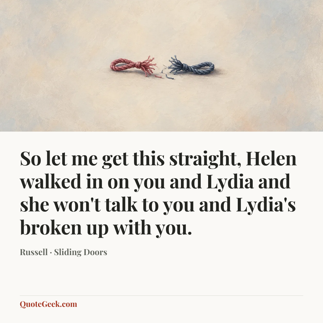 “So let me get this straight, Helen walked in on you and Lydia and she won't talk to you and Lydia's broken up with you.” — Russell · Sliding Doors. Illustrated QuoteGeek card.
