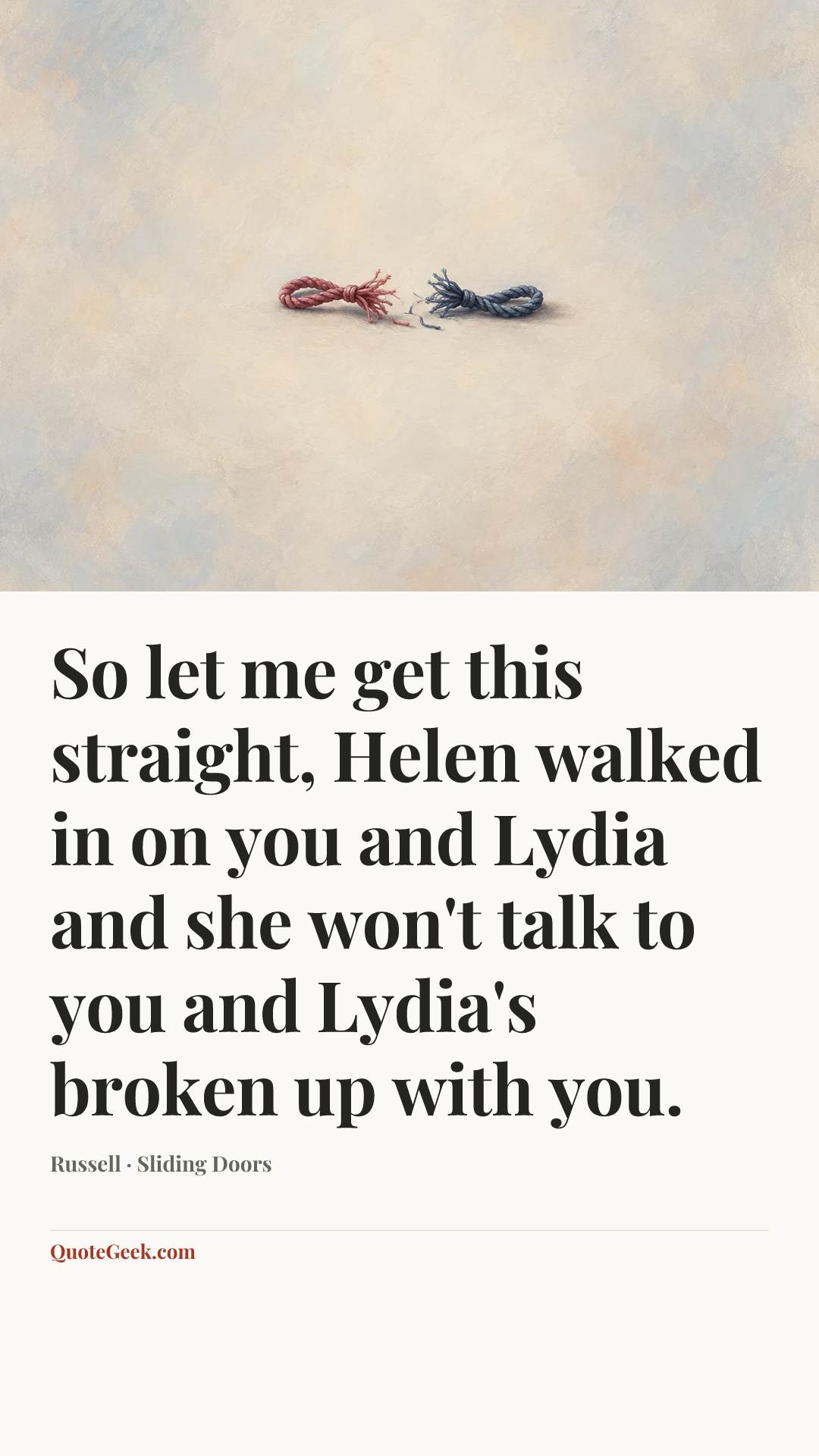 “So let me get this straight, Helen walked in on you and Lydia and she won't talk to you and Lydia's broken up with you.” — Russell · Sliding Doors. Illustrated QuoteGeek card.