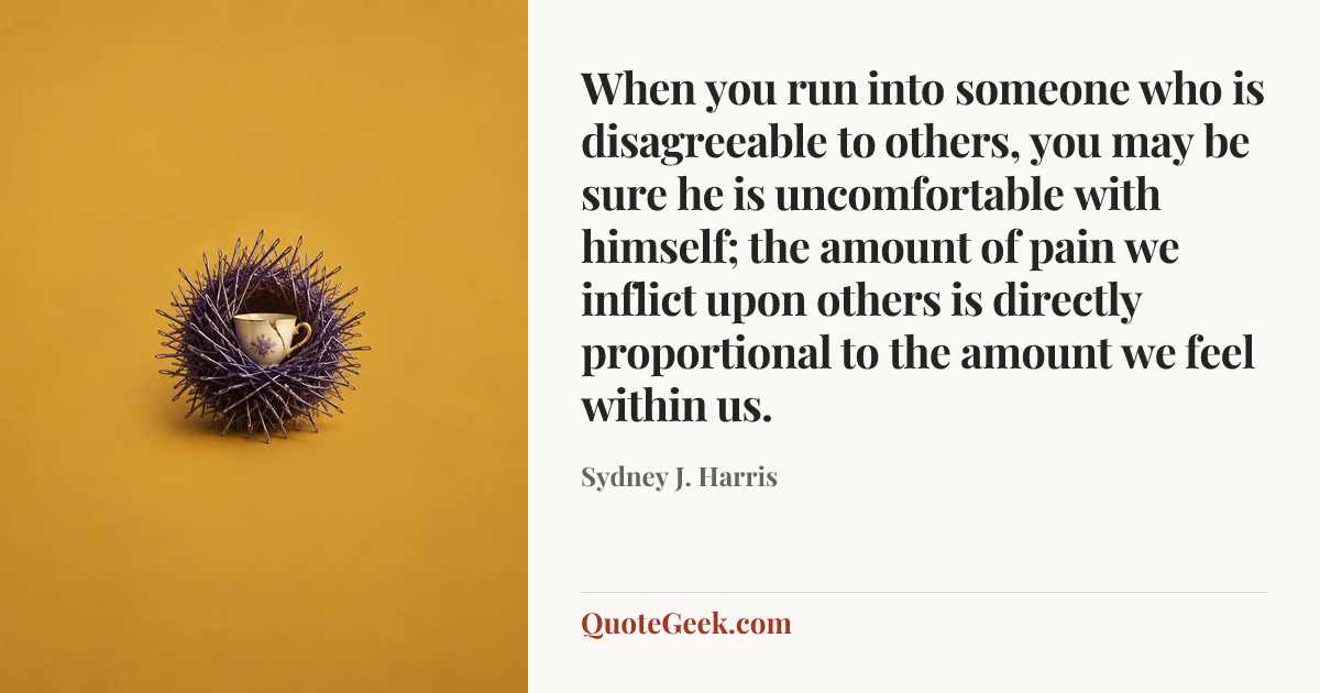“When you run into someone who is disagreeable to others, you may be sure he is uncomfortable with himself; the amount of pain we inflict upon others is directly proportional to the amount we feel within us.” — Sydney J. Harris. Illustrated QuoteGeek card.