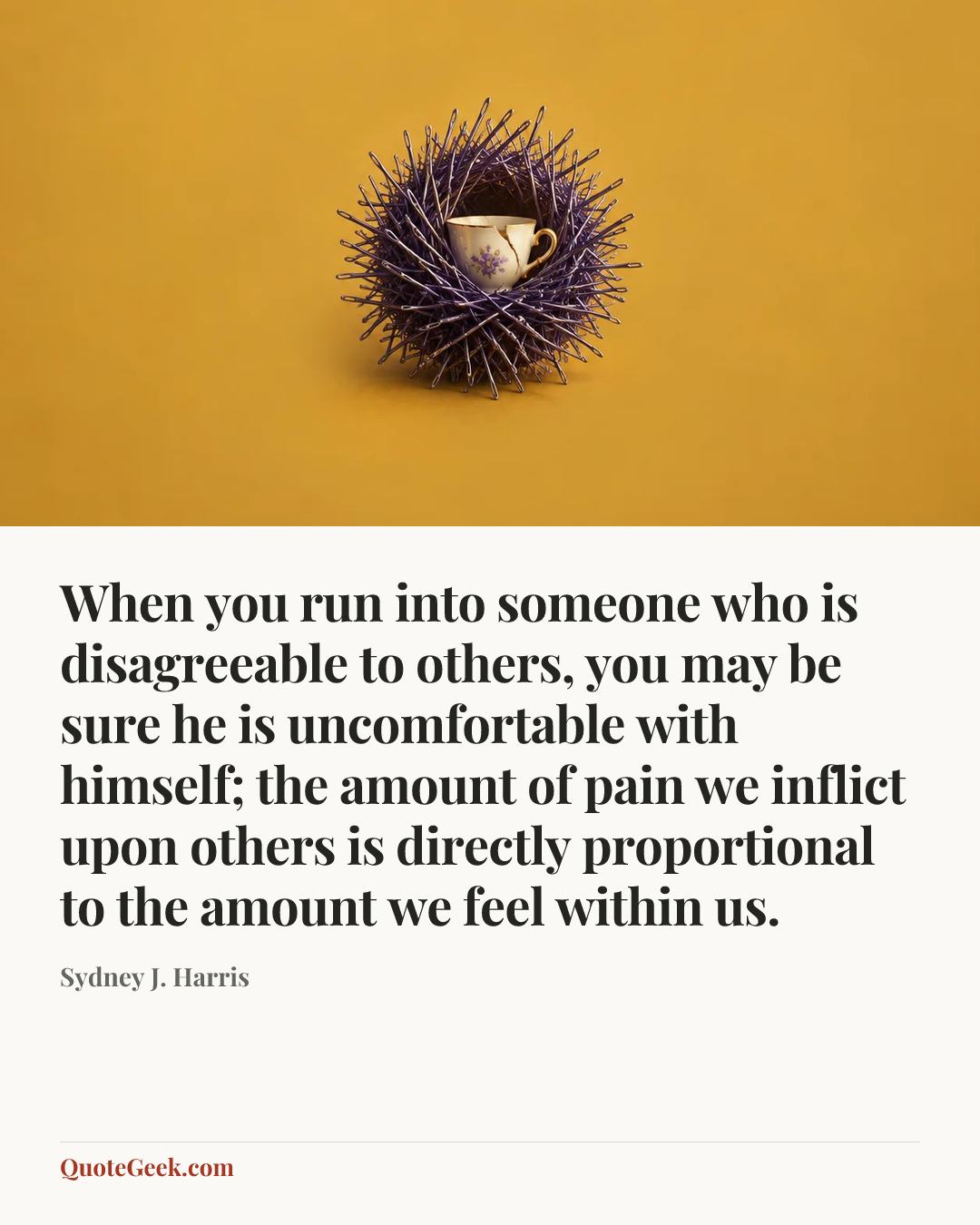 “When you run into someone who is disagreeable to others, you may be sure he is uncomfortable with himself; the amount of pain we inflict upon others is directly proportional to the amount we feel within us.” — Sydney J. Harris. Illustrated QuoteGeek card.