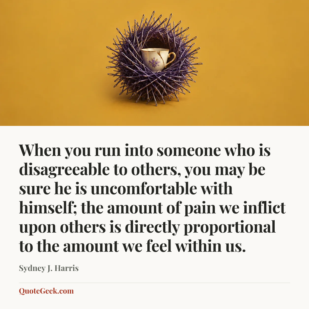 “When you run into someone who is disagreeable to others, you may be sure he is uncomfortable with himself; the amount of pain we inflict upon others is directly proportional to the amount we feel within us.” — Sydney J. Harris. Illustrated QuoteGeek card.