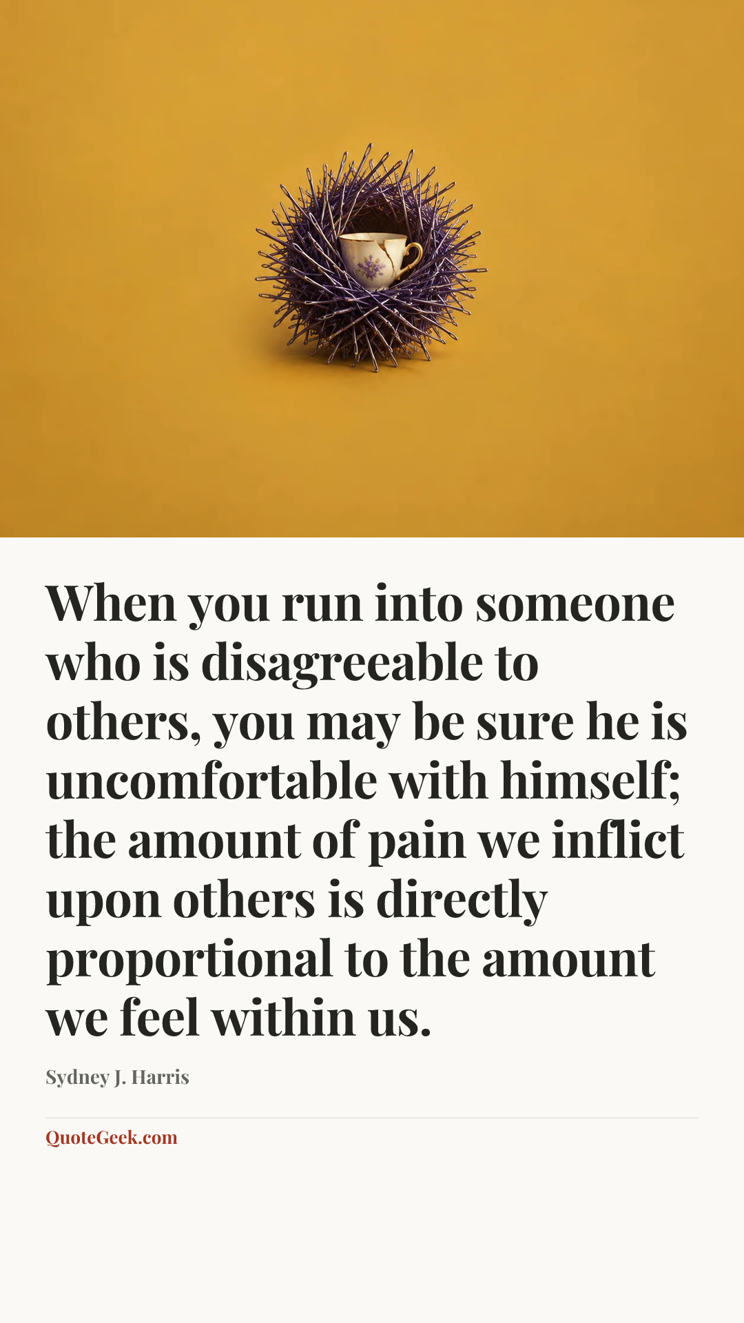 “When you run into someone who is disagreeable to others, you may be sure he is uncomfortable with himself; the amount of pain we inflict upon others is directly proportional to the amount we feel within us.” — Sydney J. Harris. Illustrated QuoteGeek card.