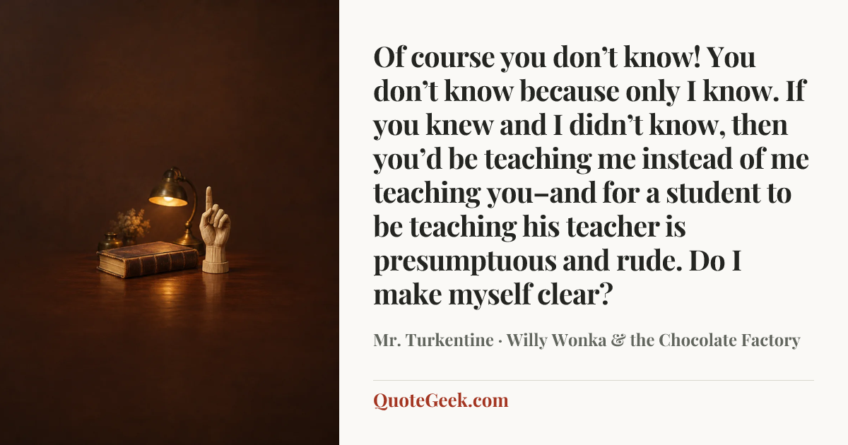 “Of course you don’t know! You don’t know because only I know. If you knew and I didn’t know, then you’d be teaching me instead of me teaching you–and for a student to be teaching his teacher is presumptuous and rude. Do I make myself clear?” — Mr. Turkentine · Willy Wonka & the Chocolate Factory. Illustrated QuoteGeek card.