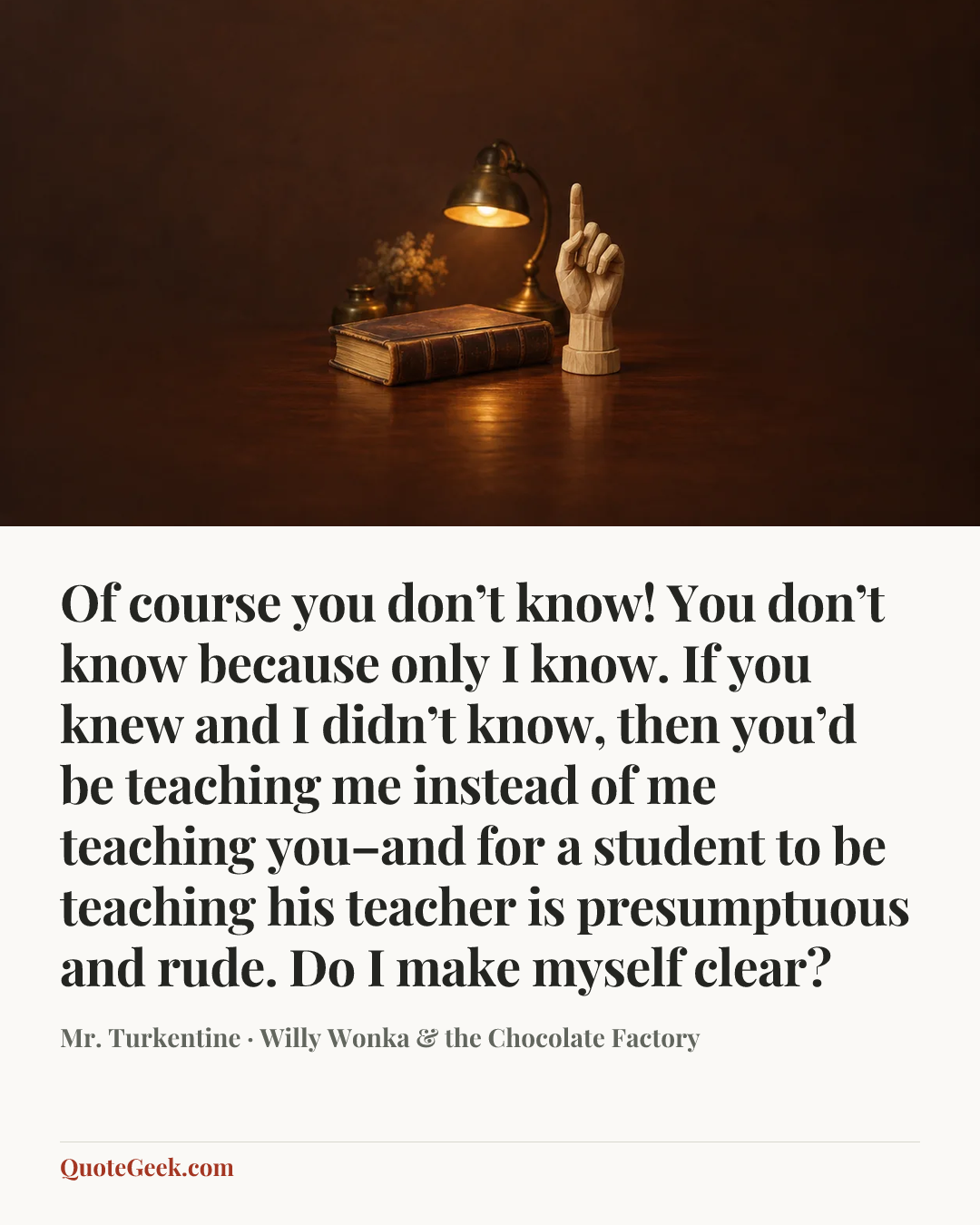 “Of course you don’t know! You don’t know because only I know. If you knew and I didn’t know, then you’d be teaching me instead of me teaching you–and for a student to be teaching his teacher is presumptuous and rude. Do I make myself clear?” — Mr. Turkentine · Willy Wonka & the Chocolate Factory. Illustrated QuoteGeek card.
