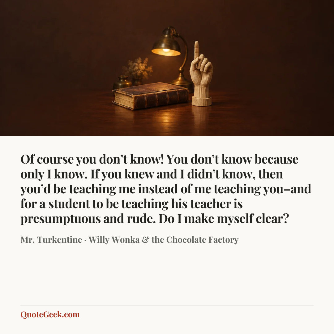 “Of course you don’t know! You don’t know because only I know. If you knew and I didn’t know, then you’d be teaching me instead of me teaching you–and for a student to be teaching his teacher is presumptuous and rude. Do I make myself clear?” — Mr. Turkentine · Willy Wonka & the Chocolate Factory. Illustrated QuoteGeek card.