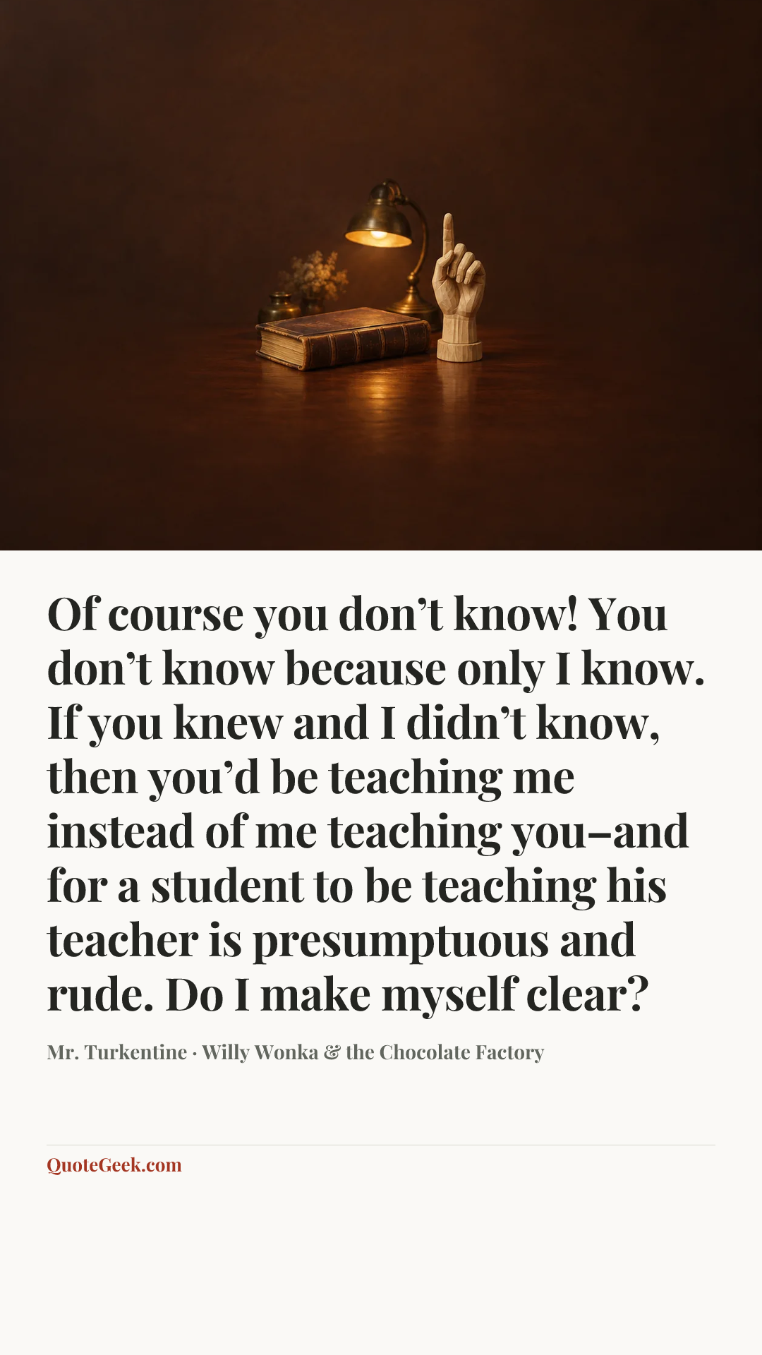 “Of course you don’t know! You don’t know because only I know. If you knew and I didn’t know, then you’d be teaching me instead of me teaching you–and for a student to be teaching his teacher is presumptuous and rude. Do I make myself clear?” — Mr. Turkentine · Willy Wonka & the Chocolate Factory. Illustrated QuoteGeek card.