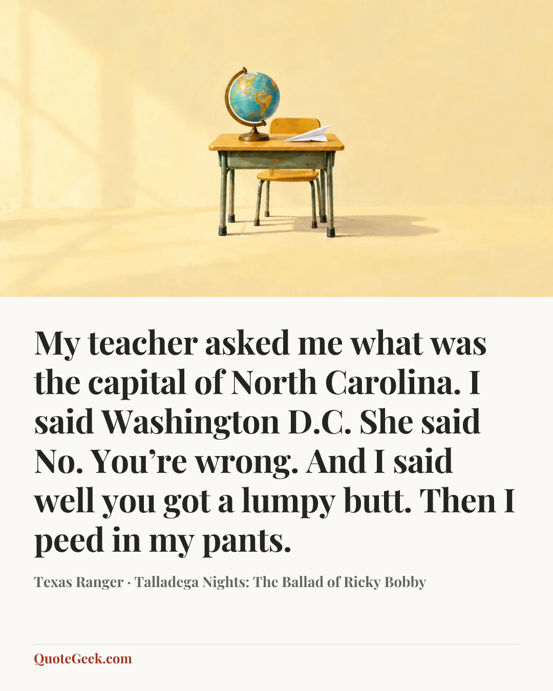 “My teacher asked me what was the capital of North Carolina. I said Washington D.C. She said No. You’re wrong. And I said well you got a lumpy butt. Then I peed in my pants.” — Texas Ranger · Talladega Nights: The Ballad of Ricky Bobby. Illustrated QuoteGeek card.