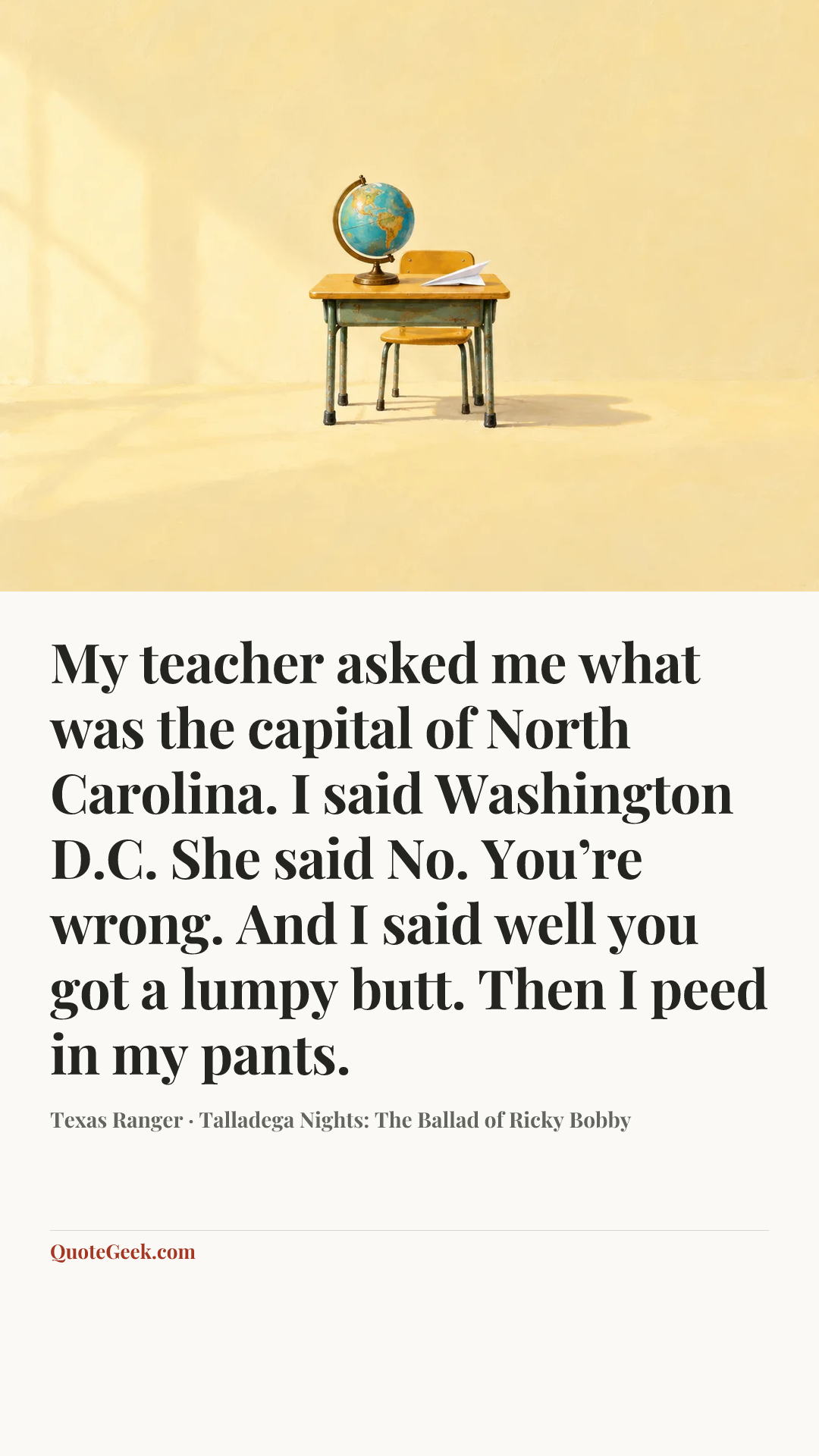 “My teacher asked me what was the capital of North Carolina. I said Washington D.C. She said No. You’re wrong. And I said well you got a lumpy butt. Then I peed in my pants.” — Texas Ranger · Talladega Nights: The Ballad of Ricky Bobby. Illustrated QuoteGeek card.