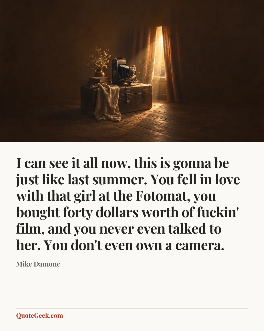 “I can see it all now, this is gonna be just like last summer. You fell in love with that girl at the Fotomat, you bought forty dollars worth of fuckin' film, and you never even talked to her. You don't even own a camera.” — Mike Damone. Illustrated QuoteGeek card.