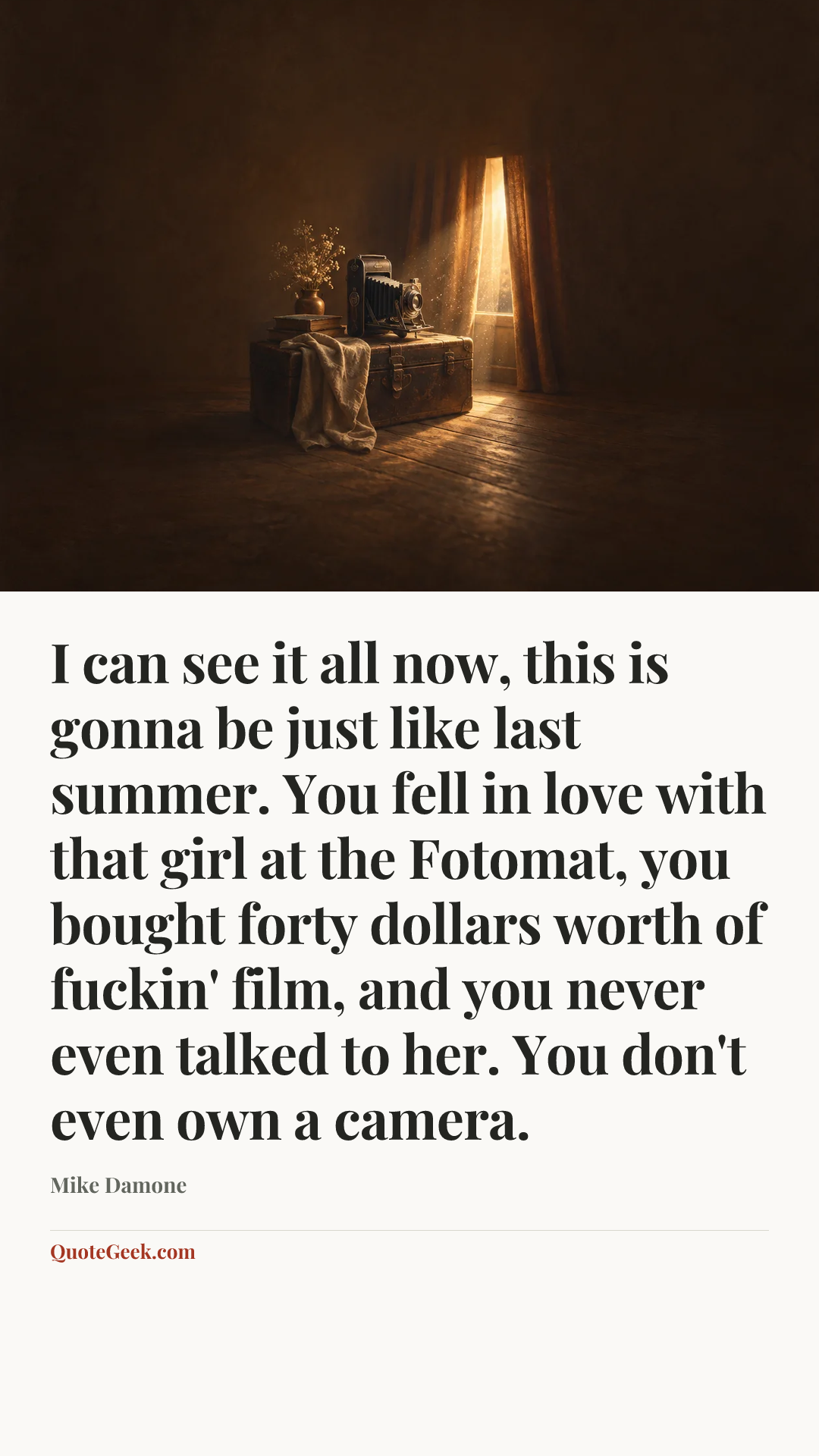“I can see it all now, this is gonna be just like last summer. You fell in love with that girl at the Fotomat, you bought forty dollars worth of fuckin' film, and you never even talked to her. You don't even own a camera.” — Mike Damone. Illustrated QuoteGeek card.