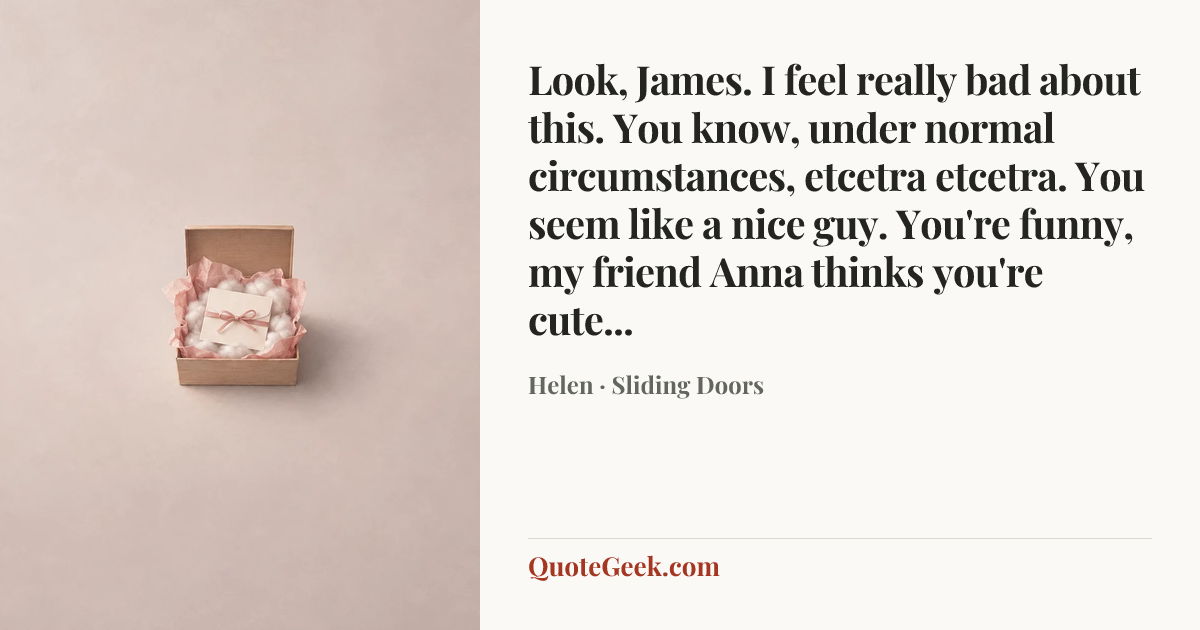 “Look, James. I feel really bad about this. You know, under normal circumstances, etcetra etcetra. You seem like a nice guy. You're funny, my friend Anna thinks you're cute...” — Helen · Sliding Doors. Illustrated QuoteGeek card.