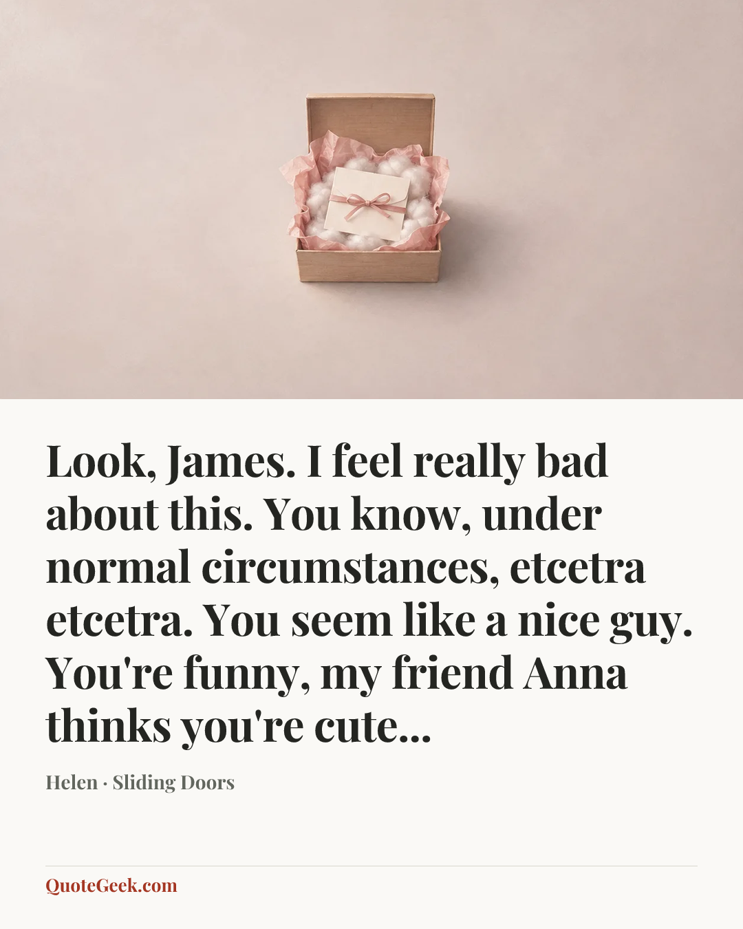 “Look, James. I feel really bad about this. You know, under normal circumstances, etcetra etcetra. You seem like a nice guy. You're funny, my friend Anna thinks you're cute...” — Helen · Sliding Doors. Illustrated QuoteGeek card.