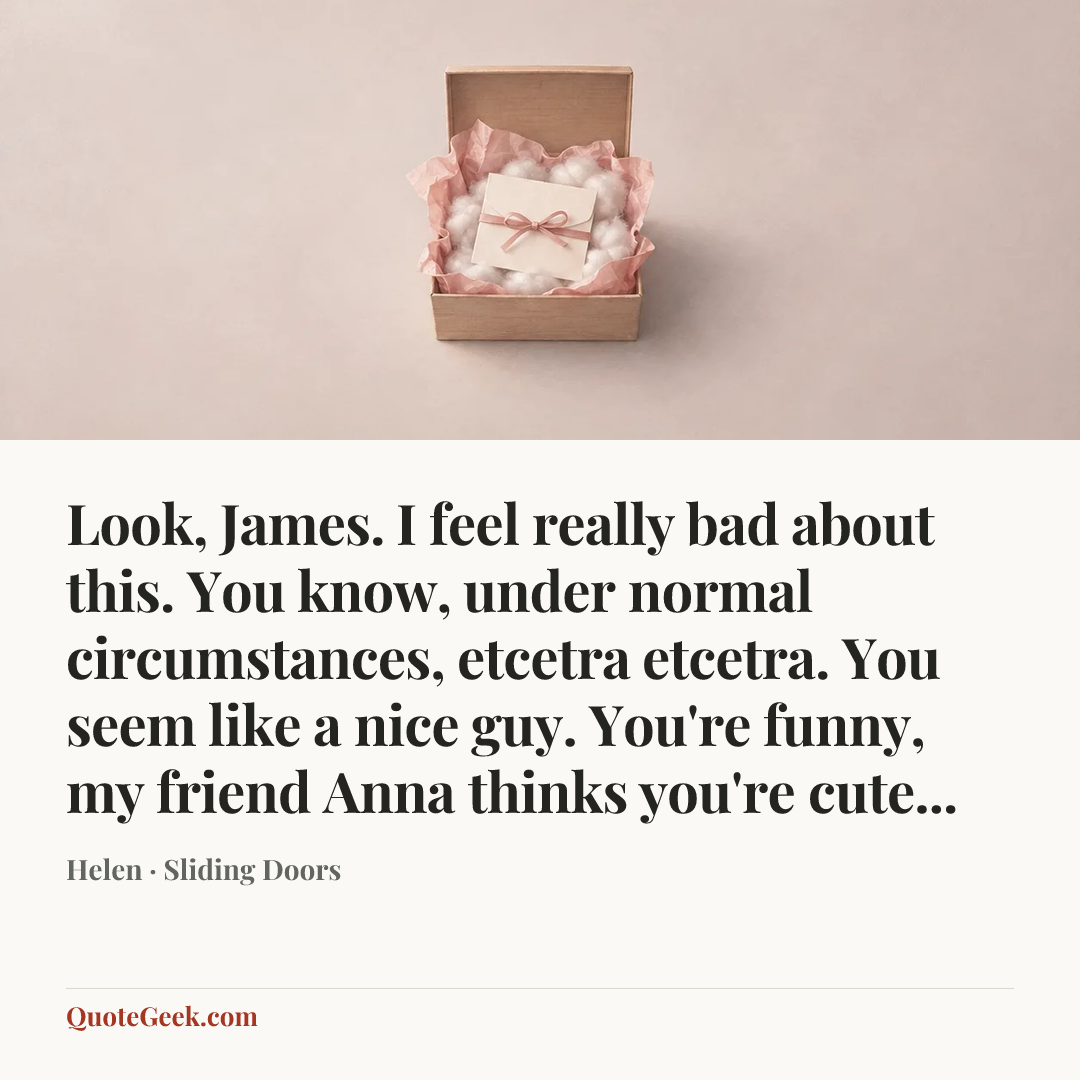 “Look, James. I feel really bad about this. You know, under normal circumstances, etcetra etcetra. You seem like a nice guy. You're funny, my friend Anna thinks you're cute...” — Helen · Sliding Doors. Illustrated QuoteGeek card.