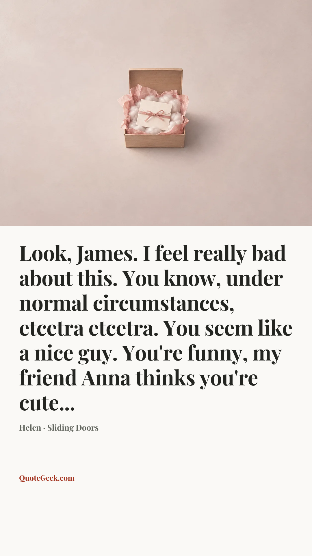 “Look, James. I feel really bad about this. You know, under normal circumstances, etcetra etcetra. You seem like a nice guy. You're funny, my friend Anna thinks you're cute...” — Helen · Sliding Doors. Illustrated QuoteGeek card.