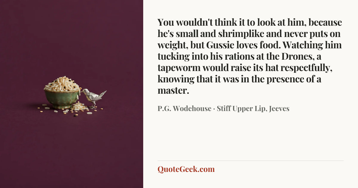“You wouldn't think it to look at him, because he's small and shrimplike and never puts on weight, but Gussie loves food. Watching him tucking into his rations at the Drones, a tapeworm would raise its hat respectfully, knowing that it was in the presence of a master.” — P.G. Wodehouse · Stiff Upper Lip, Jeeves. Illustrated QuoteGeek card.