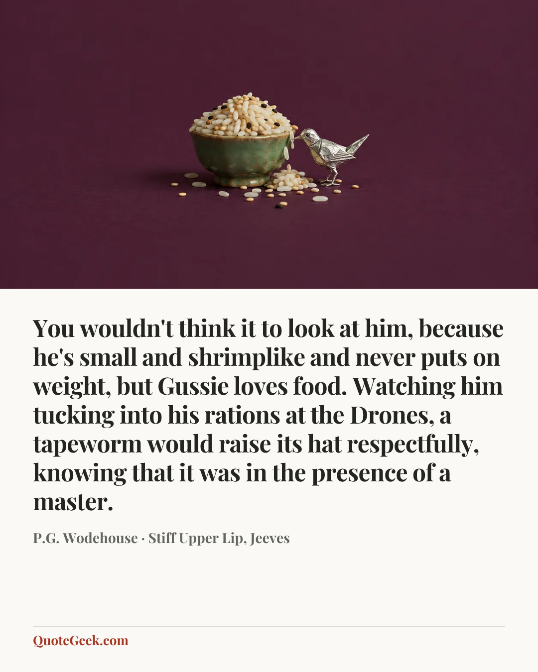 “You wouldn't think it to look at him, because he's small and shrimplike and never puts on weight, but Gussie loves food. Watching him tucking into his rations at the Drones, a tapeworm would raise its hat respectfully, knowing that it was in the presence of a master.” — P.G. Wodehouse · Stiff Upper Lip, Jeeves. Illustrated QuoteGeek card.