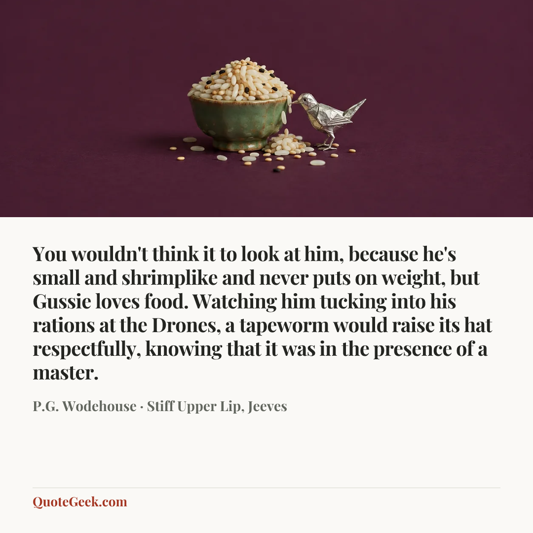 “You wouldn't think it to look at him, because he's small and shrimplike and never puts on weight, but Gussie loves food. Watching him tucking into his rations at the Drones, a tapeworm would raise its hat respectfully, knowing that it was in the presence of a master.” — P.G. Wodehouse · Stiff Upper Lip, Jeeves. Illustrated QuoteGeek card.