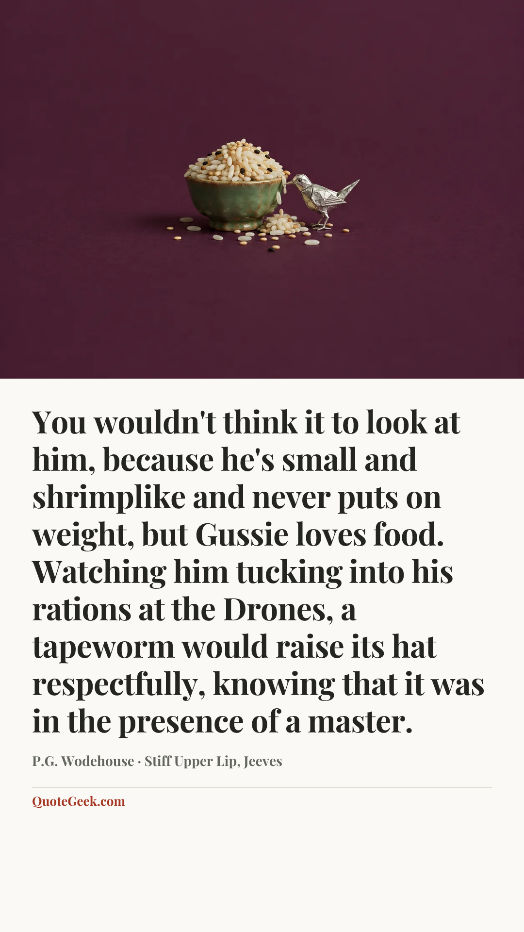 “You wouldn't think it to look at him, because he's small and shrimplike and never puts on weight, but Gussie loves food. Watching him tucking into his rations at the Drones, a tapeworm would raise its hat respectfully, knowing that it was in the presence of a master.” — P.G. Wodehouse · Stiff Upper Lip, Jeeves. Illustrated QuoteGeek card.