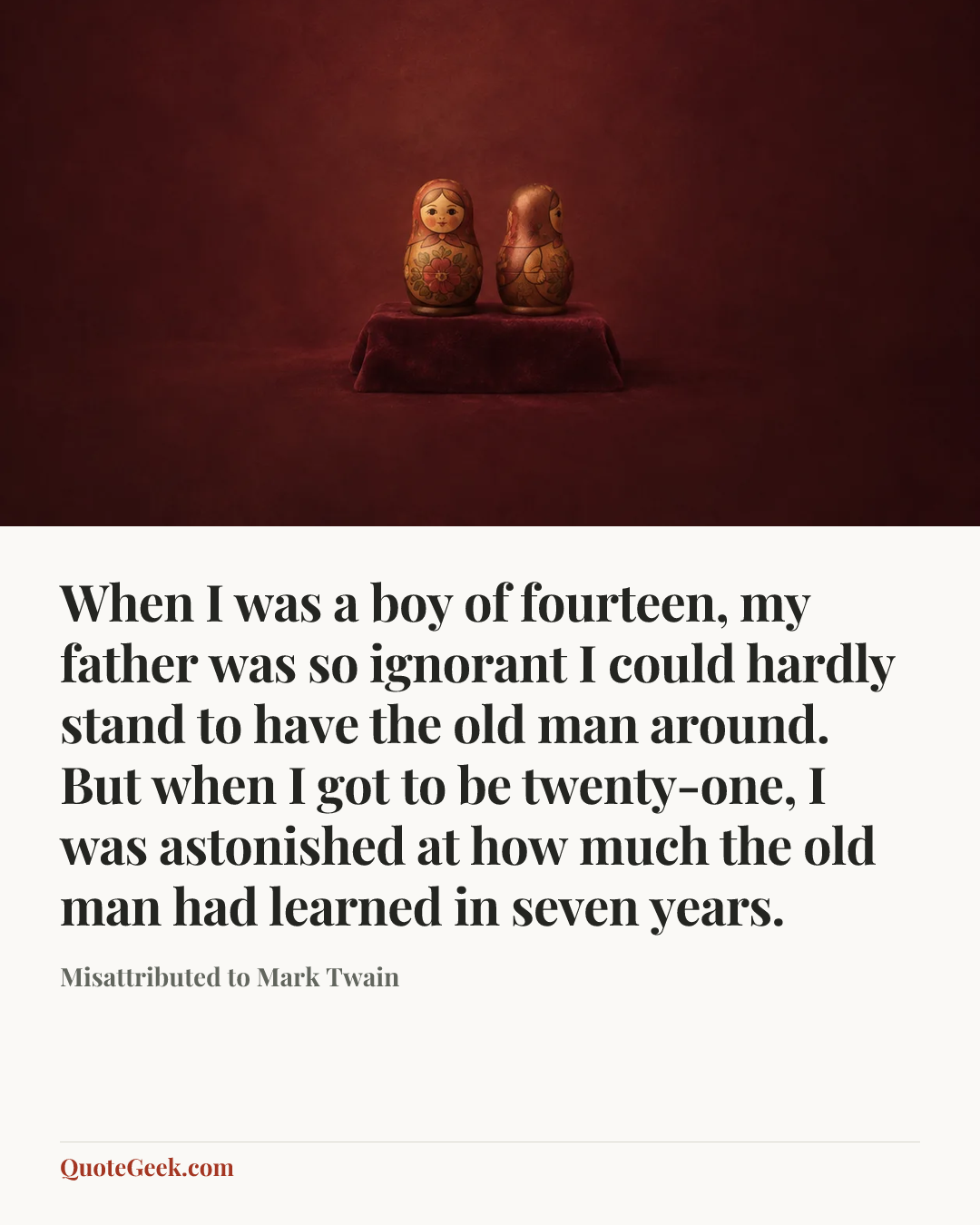“When I was a boy of fourteen, my father was so ignorant I could hardly stand to have the old man around. But when I got to be twenty-one, I was astonished at how much the old man had learned in seven years.” — Misattributed to Mark Twain. Illustrated QuoteGeek card.