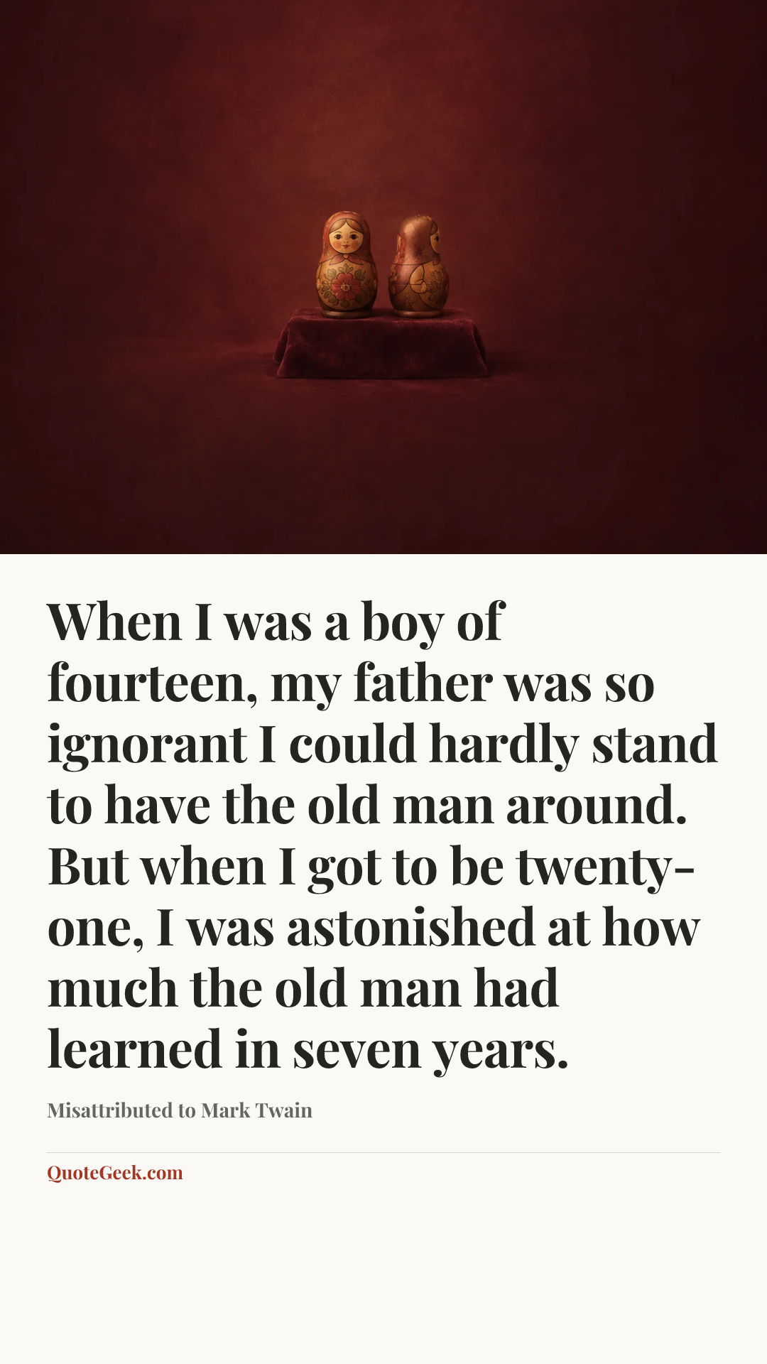 “When I was a boy of fourteen, my father was so ignorant I could hardly stand to have the old man around. But when I got to be twenty-one, I was astonished at how much the old man had learned in seven years.” — Misattributed to Mark Twain. Illustrated QuoteGeek card.
