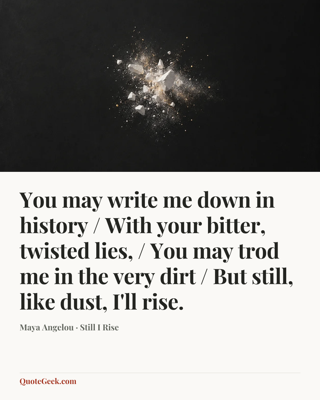 “You may write me down in history / With your bitter, twisted lies, / You may trod me in the very dirt / But still, like dust, I'll rise.” — Maya Angelou · Still I Rise. Illustrated QuoteGeek card.