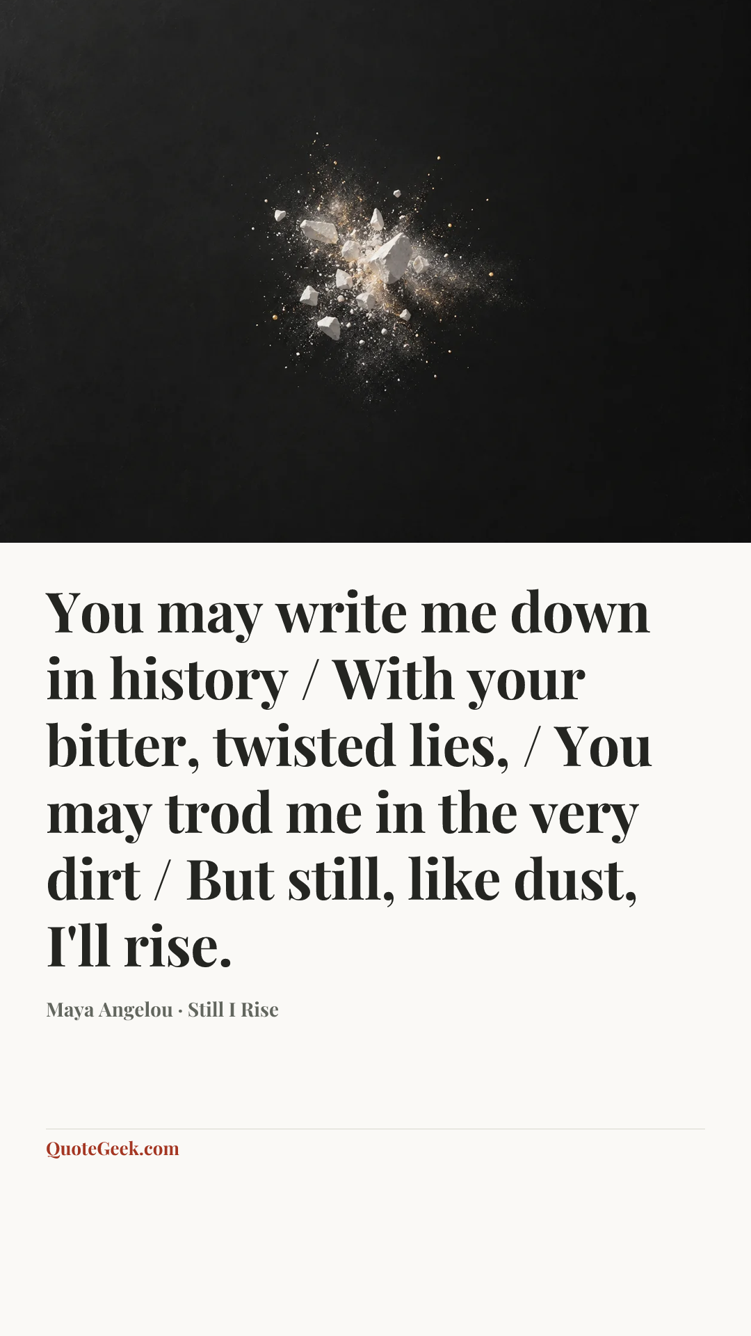 “You may write me down in history / With your bitter, twisted lies, / You may trod me in the very dirt / But still, like dust, I'll rise.” — Maya Angelou · Still I Rise. Illustrated QuoteGeek card.