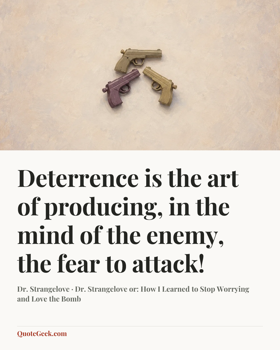 “Deterrence is the art of producing, in the mind of the enemy, the fear to attack!” — Dr. Strangelove · Dr. Strangelove or: How I Learned to Stop Worrying and Love the Bomb. Illustrated QuoteGeek card.