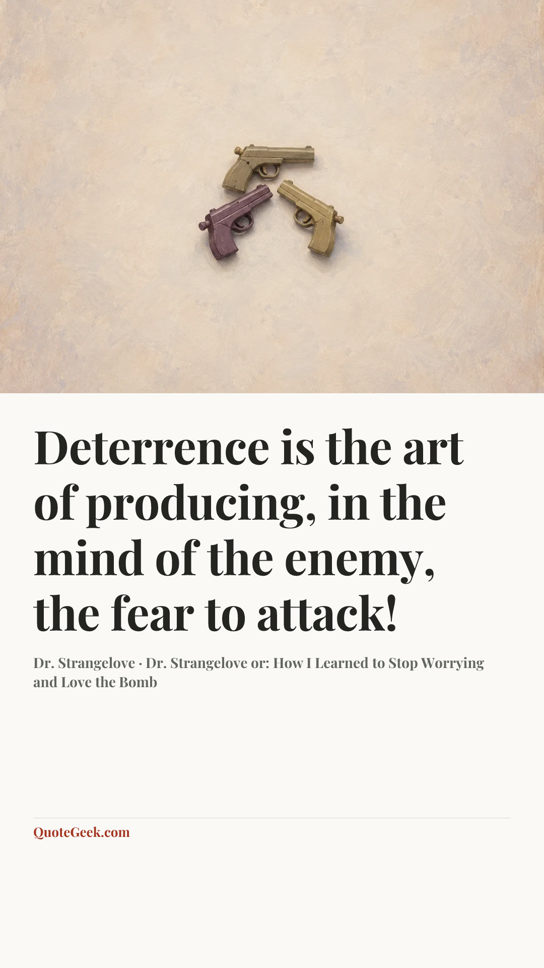 “Deterrence is the art of producing, in the mind of the enemy, the fear to attack!” — Dr. Strangelove · Dr. Strangelove or: How I Learned to Stop Worrying and Love the Bomb. Illustrated QuoteGeek card.