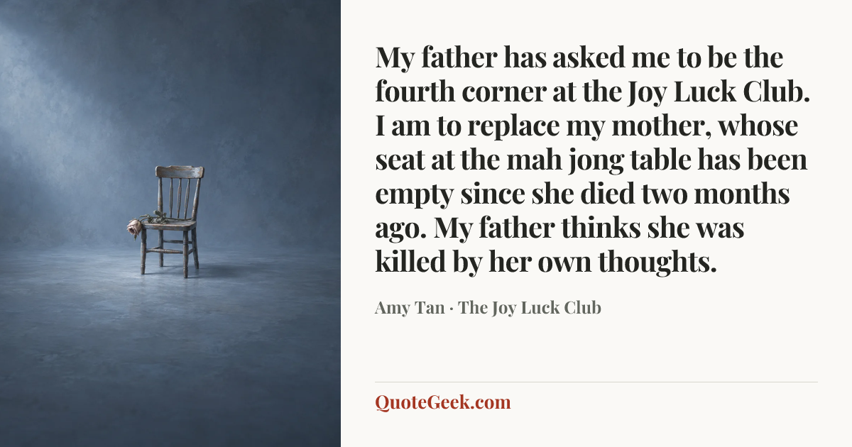 “My father has asked me to be the fourth corner at the Joy Luck Club. I am to replace my mother, whose seat at the mah jong table has been empty since she died two months ago. My father thinks she was killed by her own thoughts.” — Amy Tan · The Joy Luck Club. Illustrated QuoteGeek card.